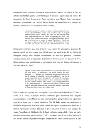 compartilha desta opinião e demonstra intolerância não apenas em relação à falta de
cultura, mas também quanto à suposta religião do cineasta – equivocado, em virtude do
argumento do filme Sentença de Deus, acreditava que Marins fosse protestante,
enquanto, na realidade, era católico. O ator insiste na necessidade de o cineasta se
instruir, valendo-se da sua experiência como exemplo.

              Mas mesmo assim você precisa se educar, estudar, senão como você
              poderá representar? Não adianta você ser artista nato. Só se pode
              doutrinar depois de ler a Bíblia. Eu ainda não me considero ator,
              ainda tenho intenção de ir à França, de aprender com Jean Louis
              Barrault, fazer um curso de mímica com Marcel Marceau e note-se
              que eu já tive com o mestre o grande Ziembinsky. Poderia me
              convencer se quisesse. (...) Isso é conversa de protestantes; cinema
              não se faz com conversa, mas sim com conhecimento de causa... (sic)


Interessante notarmos que, pela primeira vez, Marins foi considerado portador de
doença mental, ou seja, quase uma década antes da aparição de Zé do Caixão já
carregava consigo uma imagem desacreditada de indivíduo psicótico. Conforme
veremos adiante, após o lançamento de Esta Noite Encarnarei no Teu Cadáver (1967),
alguns críticos, que consideraram o personagem alter ego do diretor, atribuiriam a
Marins o rótulo de “louco”.

              Segundo Milton Ribeiro, trata-se de um caso de psiquiatria. Acha este
              que José Mojica, se submetido a um exame mental, não seria
              aprovado. (...) Chegamos por conseguinte a conclusão que se trata
              não de um caso de psiquiatria – como afirma Ribeiro – mas sim de
              um caso de polícia, de puro chantagismo. (...) Trata-se de uma equipe
              de elementos que desconhecem os mais comezinhos princípios
              técnicos e mesmo artísticos sobre cinema e não podem portanto fazê-
              lo para público pagante. (...) Através deste trabalho, damos o nosso
              brado de prevenção a todos os que empatavam qualquer importância
              no filme que – talvez nunca será rodado. (sic)


Embora estivesse longe de ter a envergadura de jornais como O Estado de S. Paulo e
Folha de S. Paulo, o Equipe Artística colaborou para disseminar uma imagem
desacreditada do jovem Marins no meio cinematográfico que prevaleceu até a primeira
experiência deste com o cinema fantástico. Não há dados exatos que confirmem a
circulação do periódico de Wilson Brasil. Porém, na capa da edição onde foi publicada a
referida reportagem, consta a diferença de preço do jornal de acordo com a região de
venda. Nas cidades de São Paulo, Rio de Janeiro e Santos custava Cr$ 3 (hoje, um real),
enquanto no interior e outros estados, Cr$ 3,5 (um pouco mais de um real). Concluímos
que deveria ter uma tiragem razoável para comprometer a futura carreira cineasta. É fato



                                                                                      79
 