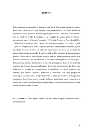 RESUMO




Esta pesquisa tem como objetivo analisar a incursão de José Mojica Marins no cinema,
bem como o processo pelo qual o diretor e seu personagem Zé do Caixão adquiriram
relevância cultural por meio de intensa promoção midiática. Para tanto, concentramo-
nos no estudo do modo de produção e da recepção dos quatro primeiros longas-
metragens do autor – A Sina do Aventureiro (1959), Meu Destino em Tuas Mãos (1963),
À Meia-Noite Levarei Sua Alma (1964) e Esta Noite Encarnarei no Teu Cadáver (1967)
–, isto não sem passar por Reino Sangrento, realizado ainda quando adolescente, e pelo
inacabado Sentença de Deus. A partir da reconstituição do modo de produção do
cineasta, buscamos compreender de que forma ele se filia à tradição do cinema amador
paulista. Nesse sentido, sua trajetória também pode ser tomada como metonímia dos
entraves econômicos que caracterizam a atividade cinematográfica em nosso país.
Paralelamente, tratamos da recepção por meio da articulação de dados de produção, da
avaliação da Censura, da comercialização e do circuito de lançamento das fitas, com
informações a respeito do comportamento desempenhado pela mídia impressa, em
especial, por críticos, cronistas, jornalistas e publicistas, sob uma perspectiva
cronológica. Assim pudemos compreender todas as etapas envolvidas na realização dos
respectivos filmes, bem como a relação simbiótica estabelecida entre o cineasta e a
mídia, que se tornou fundamental para a consolidação tanto deste criador quanto de sua
criatura como entidades culturais.




PALAVRAS-CHAVE: José Mojica Marins, Zé do Caixão, recepção, indústria cultural,
cinema amador




                                                                                    8
 