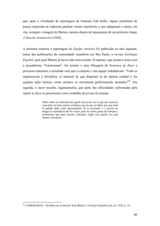 que, após a veiculação da reportagem de Guarany Edu Gallo, alguns jornalistas de
pouca expressão na imprensa paulista vieram manifestar a sua indignação e tentar, em
vão, reerguer a imagem de Marins, mesmo depois do lançamento de seu primeiro longa,
A Sina do Aventureiro (1958).


A primeira resposta à reportagem do Equipe Artística foi publicada no mês seguinte,
numa das publicações da comunidade espanhola em São Paulo, a revista Sortilegio
Español, pela qual Marins já havia sido entrevistado. O repórter, que assina o texto com
o pseudônimo “Cameraman”, foi assistir a uma filmagem de Sentença de Deus e
procurou transmitir a seriedade com que o cineasta e sua equipe trabalhavam. “Todo es
organización y disciplina, el material de que disponen es de óptima calidad y los
equipos tanto técnico, como artístico se encuentran perfectamente ajustados”65. Em
seguida, o autor ressalta, ingenuamente, que parte das dificuldades enfrentadas pela
Apolo se deve ao preconceito com o trabalho de jovens no cinema.

                    Sobre todo ser realizado por gente tan jóven, en la que por arcaicos
                    conceptos se tiene menos confianza que la que se debía, por que todo
                    lo grande debe venir precisamente de la juventud. (...) quizás no
                    tengan la experiência de los viejos, pero les sobra ganas de trabajar y
                    entusiasmo que para nuestro concepto, suple con mucho eso que
                    llaman veterancia.




65
     CAMERAMAN, “Al habla con el director José Mojica”, Sortilegio Español, jun. jul. 1955, p. 10.


                                                                                                     80
 