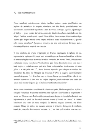 7.2 – DE PRÓPRIO PUNHO



Como ressaltado anteriormente, Marins também ganhou espaço significativo nas
páginas de periódicos de pequena circulação em São Paulo, principalmente nos
relacionados à comunidade espanhola – além da revista Sortilegio Español, a publicação
Er Salero – e nos jornais de bairro, como São Paulo Suburbano, veiculado em São
Miguel Paulista, zona leste da capital. Neste último, interessa-nos discutir dois artigos
escritos pelo próprio Marins sobre cinema periférico numa coluna intitulada “O que vai
pelo cinema suburbano”. Seriam os primeiros de uma série extensa de textos que o
cineasta publicou ao longo de sua carreira.


O forte idealismo do jovem, evidenciado em diversas reportagens, é explícito em sua
argumentação ingênua sobre o que seria necessário para se fazer um bom filme: a defesa
da arte deveria prevalecer diante do interesse comercial. Da mesma forma, ele conceitua
o chamado cinema suburbano: “Ambiente no qual forma de estúdio pouco tem; mas é
onde impera o verdadeiro amor pela arte. Onde o cineasta luta heroicamente por uma
glória – a arte pela arte...”66. Nesse ínterim, aproveita para elogiar o trabalho dos
integrantes da Apolo na filmagem de Sentença de Deus e alegar o desprendimento
material do grupo. “(...) lá se luta para o cinema, luta-se por uma glória e não só por
interesse comercial. A arte está no sangue daqueles jovens cineastas que tanto têm
lutado para mostrar ao povo que os humildes também fazem cinema”.


Assim como os críticos e estudiosos de cinema da época, Marins se propõe a avaliar a
situação econômica do cinema brasileiro para explicar a dificuldade de se produzir e
lançar um filme no país. Porém, diferentemente dos demais, o cineasta fundamenta sua
argumentação a partir da dicotomia cinema urbano (“cinema da cidade”) e cinema
suburbano. Na visão um tanto simplista de Marins, naquele contexto, era difícil
produzir filmes em ambos os espaços, embora o primeiro dispusesse de melhores
condições, mas não demonstrasse interesse. “(...) um lado pode realizar mas não quer




66
  MARINS, José Mojica, “O que vai pelo cinema suburbano”, São Paulo Suburbano, São Paulo, 2 abr.
1955.


                                                                                             81
 