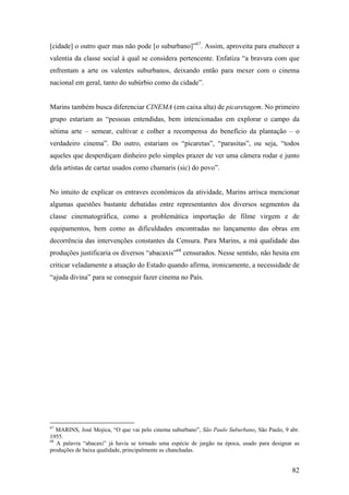 [cidade] o outro quer mas não pode [o suburbano]”67. Assim, aproveita para enaltecer a
valentia da classe social à qual se considera pertencente. Enfatiza “a bravura com que
enfrentam a arte os valentes suburbanos, deixando então para mexer com o cinema
nacional em geral, tanto do subúrbio como da cidade”.


Marins também busca diferenciar CINEMA (em caixa alta) de picaretagem. No primeiro
grupo estariam as “pessoas entendidas, bem intencionadas em explorar o campo da
sétima arte – semear, cultivar e colher a recompensa do benefício da plantação – o
verdadeiro cinema”. Do outro, estariam os “picaretas”, “parasitas”, ou seja, “todos
aqueles que desperdiçam dinheiro pelo simples prazer de ver uma câmera rodar e junto
dela artistas de cartaz usados como chamaris (sic) do povo”.


No intuito de explicar os entraves econômicos da atividade, Marins arrisca mencionar
algumas questões bastante debatidas entre representantes dos diversos segmentos da
classe cinematográfica, como a problemática importação de filme virgem e de
equipamentos, bem como as dificuldades encontradas no lançamento das obras em
decorrência das intervenções constantes da Censura. Para Marins, a má qualidade das
produções justificaria os diversos “abacaxis”68 censurados. Nesse sentido, não hesita em
criticar veladamente a atuação do Estado quando afirma, ironicamente, a necessidade de
“ajuda divina” para se conseguir fazer cinema no País.




67
   MARINS, José Mojica, “O que vai pelo cinema suburbano”, São Paulo Suburbano, São Paulo, 9 abr.
1955.
68
   A palavra “abacaxi” já havia se tornado uma espécie de jargão na época, usado para designar as
produções de baixa qualidade, principalmente as chanchadas.


                                                                                              82
 