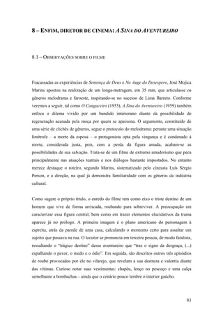 8 – ENFIM, DIRETOR DE CINEMA: A SINA DO AVENTUREIRO



8.1 – OBSERVAÇÕES SOBRE O FILME



Fracassadas as experiências de Sentença de Deus e No Auge do Desespero, José Mojica
Marins apostou na realização de um longa-metragem, em 35 mm, que articulasse os
gêneros melodrama e faroeste, inspirando-se no sucesso de Lima Barreto. Conforme
veremos a seguir, tal como O Cangaceiro (1953), A Sina do Aventureiro (1959) também
enfoca o dilema vivido por um bandido interiorano diante da possibilidade de
regeneração acenada pela moça por quem se apaixona. O argumento, constituído de
uma série de clichês de gêneros, segue o protocolo do melodrama: perante uma situação
limítrofe – a morte da esposa – o protagonista opta pela vingança e é condenado à
morte, considerada justa, pois, com a perda da figura amada, acabam-se as
possibilidades de sua salvação. Trata-se de um filme de extremo amadorismo que peca
principalmente nas atuações teatrais e nos diálogos bastante impostados. No entanto
merece destaque o roteiro, segundo Marins, sistematizado pelo cineasta Luís Sérgio
Person, e a direção, na qual já demonstra familiaridade com os gêneros da indústria
cultural.


Como sugere o próprio título, o enredo do filme tem como eixo o triste destino de um
homem que vive de forma arriscada, roubando para sobreviver. A preocupação em
caracterizar essa figura central, bem como em trazer elementos elucidativos da trama
aparece já no prólogo. A primeira imagem é o plano americano do personagem à
espreita, atrás da parede de uma casa, calculando o momento certo para assaltar um
sujeito que passava na rua. O locutor se pronuncia em terceira pessoa, de modo fatalista,
ressaltando o “trágico destino” desse aventureiro que “traz o signo da desgraça, (...)
espalhando o pavor, o medo e o ódio”. Em seguida, são descritos outros três episódios
de roubo provocados por ele no vilarejo, que revelam a sua destreza e valentia diante
das vítimas. Curioso notar suas vestimentas: chapéu, lenço no pescoço e uma calça
semelhante a bombachas – ainda que o cenário pouco lembre o interior gaúcho.




                                                                                      83
 