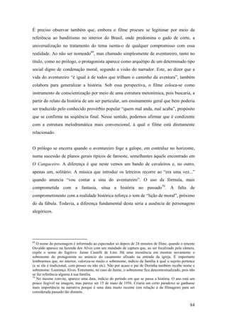 É preciso observar também que, embora o filme procure se legitimar por meio da
referência ao banditismo no interior do Brasil, onde predomina o gado de corte, a
universalização no tratamento do tema isenta-o de qualquer compromisso com essa
realidade. Ao não ser nomeado69, mas chamado simplesmente de aventureiro, tanto no
título, como no prólogo, o protagonista aparece como arquétipo de um determinado tipo
social digno de condenação moral, segundo a visão do narrador. Este, ao dizer que a
vida do aventureiro “é igual à de todos que trilham o caminho da aventura”, também
colabora para generalizar a história. Sob essa perspectiva, o filme coloca-se como
instrumento de conscientização por meio de uma estrutura metonímica, pois buscaria, a
partir do relato da história de um ser particular, um ensinamento geral que bem poderia
ser traduzido pelo conhecido provérbio popular “quem mal anda, mal acaba”, propósito
que se confirma na seqüência final. Nesse sentido, podemos afirmar que é condizente
com a estrutura melodramática mais convencional, à qual o filme está diretamente
relacionado.


O prólogo se encerra quando o aventureiro foge a galope, em contraluz no horizonte,
numa sucessão de planos gerais típicos de faroeste, semelhantes àquele encontrado em
O Cangaceiro. A diferença é que neste vemos um bando de cavaleiros e, no outro,
apenas um, solitário. A música que introduz os letreiros recorre ao “era uma vez...”
quando anuncia “vou contar a sina do aventureiro”. O uso da fórmula, mais
comprometida com a fantasia, situa a história no passado70. A falta de
comprometimento com a realidade histórica reforça o tom de “lição de moral”, próximo
do da fábula. Todavia, a diferença fundamental desta seria a ausência de personagens
alegóricos.




69
   O nome do personagem é informado ao espectador só depois de 24 minutos de filme, quando o tenente
Osvaldo aparece na fazenda dos Alves com um mandado de captura que, ao ser focalizado pela câmera,
expõe o nome do fugitivo: Jaime Castelli de Lins. Há uma insistência em mostrar novamente o
sobrenome do protagonista no anúncio do casamento afixado na entrada da igreja. É importante
lembrarmos que, no interior, valoriza-se muito o sobrenome, indício da família à qual o sujeito pertence
(e se ela é tradicional, com posses ou não etc). Não por acaso o pai de Dorinha também recebe nome e
sobrenome: Lourenço Alves. Entretanto, no caso de Jaime, o sobrenome fica descontextualizado, pois não
se faz referência alguma à sua família.
70
   No mesmo convite, aparece uma data, indício do período em que se passa a história. O ano está um
pouco ilegível na imagem, mas parece ser 15 de maio de 1956. Criaria um certo paradoxo se ganhasse
mais importância na narrativa porque é uma data muito recente (em relação à da filmagem) para ser
considerada passado tão distante.


                                                                                                     84
 