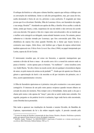 O enfoque da história se volta para o drama familiar, aspecto que reforça o diálogo com
as convenções do melodrama. Jaime se safa dos perseguidores, mas, por causa do tiro,
acaba desmaiado à beira de um rio, próximo a uma cachoeira. É resgatado por duas
jovens que lá se divertiam: Dorinha, filha de Lourenço Alves, um fazendeiro da região,
e sua amiga, Rosária72. Atendendo aos apelos da filha, a família Alves acolhe e cuida de
Jaime, ainda que Isaura, a mãe, suspeitasse de sua má índole e não estivesse de acordo
com essa decisão. Ela ignora o fato de o rapaz estar convalescendo e diz ao marido que
o melhor seria entregá-lo ao delegado, numa atitude bastante severa. No entanto, parece
submeter-se à decisão tomada por Lourenço, que fora convencido pela filha. Essa
obediência da esposa fica clara quando Dorinha diz a Jaime que Isaura lavaria e
costuraria suas roupas. Além disso, vale lembrar que a figura da esposa subserviente
também aparecerá em À Meia-Noite Levarei Sua Alma (1964), no papel interpretado por
Lenita, esposa de Zé do Caixão.


É interessante ressaltar que, tal como em faroestes, o aparente maniqueísmo que
sustenta a divisão de bons e maus – de acordo com a lei e a moral do contexto onde se
passa a história – existe apenas para os homens. “As mulheres” – como ressaltou certa
vez André Bazin, “de alto a baixo na escala social, são em qualquer circunstância dignas
do amor, ou pelo menos de estima ou de piedade”73. Ainda que ele aponte nos filmes do
gênero a aproximação do herói e da mocinha se dê por iniciativa do primeiro, em A
Sina, ocorre aparentemente o inverso.


A filha do fazendeiro apaixonou-se à primeira vista pelo aventureiro e seu amor parece
contagiá-lo. O interesse de um pelo outro parece recíproco quando trocam olhares no
cercado da arena de montaria. Para romper com a formalidade, Jaime pede a ela que o
chame pelo nome e não apenas de “moço”, para não se sentir ainda mais estranho. Em
seguida, pergunta se ela poderia levá-lo à cachoeira, lugar onde havia sido encontrado,
como Dorinha havia prometido.


Não tarda a aparecer nas imediações da fazenda o tenente Osvaldo, do Batalhão de
Capturas, representante da lei e da ordem naquela região. A pressão causada pela

72
   O nome da amiga de Dorinha é pronunciado de duas formas: Rosária e Rosário. Preferimos a primeira
grafia, por aparecer desta forma no release divulgado à imprensa.
73
   BAZIN, André, “Prefácio”. In: RIEUPEYROUT, Jean-Louis, O western ou o cinema americano por
excelência, Belo Horizonte, Editora Itatiaia, 1963, p. 11.


                                                                                                 86
 