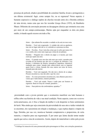 presença do policial, aliada à possibilidade de constituir família, levam o protagonista a
um dilema existencial: fugir, como sempre fez, ou se regenerar? Nesse aspecto, é
bastante expressivo o diálogo repleto de chavões travado entre ele e Dorinha embaixo
de uma árvore, numa cena que nos faz recordar Ganga Bruta (1933), de Humberto
Mauro. Diferente da convenção presente na decupagem clássica que retrataria essa cena
por meio de um campo-contracampo, Marins opta por enquadrar os dois em plano
médio, evitando aquele recurso em toda a fita.



                    Jaime: – Que adianta lhe esconder a verdade se ela está em meu rosto.
                    Dorinha: – Você está exagerando. A verdade não está na aparência,
                    mas sim no lugar onde não se vê, sentindo-se a presença na alma.
                    Jaime: – Na alma... Essa é uma das coisas que eu acho que nunca tive
                    e se a tenho, deve estar mais negra que a lama de um pântano.
                    Dorinha: – Ninguém tem o direito de julgar a si mesmo, por mais
                    cruel que sejam seus atos.
                    Jaime: – E quando esses atos têm sido mais que cruéis, causados pela
                    covardia de um homem que não teve a coragem de enfrentar o seu
                    destino, o infortúnio da miséria, tornando-se impiedoso, detestável,
                    roubando para comer, lutando pela sobrevivência sem se importar
                    quem fosse a vítima, fazendo dos seus rastros um reino de terror,
                    matando para não morrer.
                    Dorinha: – Você está enganado. Ele não tem o direito de se julgar.
                    Procure encontrar-se, mas não sabe o que faz. (sic)
                    Jaime: – Às vezes procuramos encontrar-nos, mas olhamos para trás e
                    vemos que é tarde demais, estamos perdidos.
                    Dorinha: – Você está errado. Nunca é tarde para um homem se
                    regenerar. Basta ter força de vontade, paradeiro...
                    Jaime: – Suas palavras são confortadoras, agradeço.74




proximidade com a jovem permite que o aventureiro manifeste seu lado humano e
reflita sobre sua história de vida e sua atual condição. Neste aspecto, como em westerns
norte-americanos, em A Sina a função da mulher é a de despertar os bons sentimentos
do herói. Mas ainda que seja consciente da perversidade de seus atos e tenha vontade de
se encontrar, ele é pessimista em relação a mudanças, o que explica depois o ímpeto da
fuga. Dorinha, por sua vez, mostra-se bastante compreensiva e proporciona, de certa
maneira, o impulso para sua regeneração. É por amor que Jaime decide tentar mudar
aquela que seria a sina do aventureiro. Assim, depois de materializar o afeto pela jovem


74
     O diálogo foi transcrito tal como pronunciado pelos personagens no filme, sem correções gramaticais.


                                                                                                        87
 
