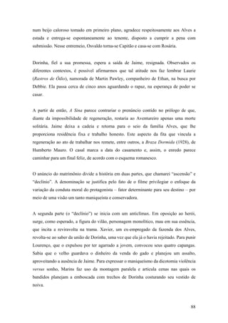 num beijo caloroso tomado em primeiro plano, agradece respeitosamente aos Alves a
estada e entrega-se espontaneamente ao tenente, disposto a cumprir a pena com
submissão. Nesse entremeio, Osvaldo torna-se Capitão e casa-se com Rosária.


Dorinha, fiel a sua promessa, espera a saída de Jaime, resignada. Observados os
diferentes contextos, é possível afirmarmos que tal atitude nos faz lembrar Laurie
(Rastros de Ódio), namorada de Martin Pawley, companheiro de Ethan, na busca por
Debbie. Ela passa cerca de cinco anos aguardando o rapaz, na esperança de poder se
casar.


A partir de então, A Sina parece contrariar o prenúncio contido no prólogo de que,
diante da impossibilidade de regeneração, restaria ao Aventureiro apenas uma morte
solitária. Jaime deixa a cadeia e retorna para o seio da família Alves, que lhe
proporciona residência fixa e trabalho honesto. Este aspecto da fita que vincula a
regeneração ao ato de trabalhar nos remete, entre outros, a Braza Dormida (1928), de
Humberto Mauro. O casal marca a data do casamento e, assim, o enredo parece
caminhar para um final feliz, de acordo com o esquema romanesco.


O anúncio do matrimônio divide a história em duas partes, que chamarei “ascensão” e
“declínio”. A denominação se justifica pelo fato de o filme privilegiar o enfoque da
variação da conduta moral do protagonista – fator determinante para seu destino – por
meio de uma visão um tanto maniqueísta e conservadora.


A segunda parte (o “declínio”) se inicia com um anticlímax. Em oposição ao herói,
surge, como esperado, a figura do vilão, personagem monolítico, mau em sua essência,
que incita a reviravolta na trama. Xavier, um ex-empregado da fazenda dos Alves,
revolta-se ao saber da união de Dorinha, uma vez que ela já o havia rejeitado. Para punir
Lourenço, que o expulsou por ter agarrado a jovem, convocou seus quatro capangas.
Sabia que o velho guardava o dinheiro da venda do gado e planejou um assalto,
aproveitando a ausência de Jaime. Para expressar o maniqueísmo da dicotomia violência
versus sonho, Marins faz uso da montagem paralela e articula cenas nas quais os
bandidos planejam a emboscada com trechos de Dorinha costurando seu vestido de
noiva.



                                                                                      88
 