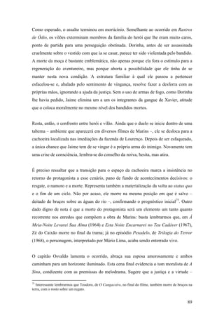 Como esperado, o assalto terminou em morticínio. Semelhante ao ocorrido em Rastros
de Ódio, os vilões exterminam membros da família do herói que lhe eram muito caros,
ponto de partida para uma perseguição obstinada. Dorinha, antes de ser assassinada
cruelmente sobre o vestido com que ia se casar, parece ter sido violentada pelo bandido.
A morte da moça é bastante emblemática, não apenas porque ela fora o estímulo para a
regeneração do aventureiro, mas porque aborta a possibilidade que ele tinha de se
manter nesta nova condição. A estrutura familiar à qual ele passou a pertencer
esfacelou-se e, abalado pelo sentimento de vingança, resolve fazer a desforra com as
próprias mãos, ignorando a ajuda da justiça. Sem o uso de armas de fogo, como Dorinha
lhe havia pedido, Jaime elimina um a um os integrantes da gangue de Xavier, atitude
que o coloca moralmente no mesmo nível dos bandidos mortos.


Resta, então, o confronto entre herói e vilão. Ainda que o duelo se inicie dentro de uma
taberna – ambiente que aparecerá em diversos filmes de Marins –, ele se desloca para a
cachoeira localizada nas imediações da fazenda de Lourenço. Depois de ser esfaqueado,
a única chance que Jaime tem de se vingar é a própria arma do inimigo. Novamente tem
uma crise de consciência, lembra-se do conselho da noiva, hesita, mas atira.


É preciso ressaltar que a transição para o espaço da cachoeira marca a insistência no
retorno do protagonista a esse cenário, pano de fundo de acontecimentos decisivos: o
resgate, o namoro e a morte. Representa também a materialização da volta ao status quo
e o fim de um ciclo. Não por acaso, ele morre na mesma posição em que é salvo –
deitado de bruços sobre as águas do rio –, confirmando o prognóstico inicial75. Outro
dado digno de nota é que a morte do protagonista será um elemento um tanto quanto
recorrente nos enredos que compõem a obra de Marins: basta lembrarmos que, em À
Meia-Noite Levarei Sua Alma (1964) e Esta Noite Encarnarei no Teu Cadáver (1967),
Zé do Caixão morre no final da trama; já no episódio Pesadelo, de Trilogia do Terror
(1968), o personagem, interpretado por Mário Lima, acaba sendo enterrado vivo.


O capitão Osvaldo lamenta o ocorrido, abraça sua esposa amorosamente e ambos
caminham para um horizonte iluminado. Esta cena final evidencia o tom moralista de A
Sina, condizente com as premissas do melodrama. Sugere que a justiça e a virtude –

75
   Interessante lembrarmos que Teodoro, de O Cangaceiro, no final do filme, também morre de bruços na
terra, com o rosto sobre um regato.


                                                                                                  89
 