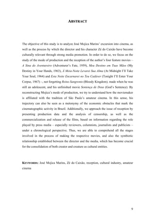 ABSTRACT




The objective of this study is to analyze José Mojica Marins’ excursion into cinema, as
well as the process by which the director and his character Zé do Caixão have become
culturally relevant through strong media promotion. In order to do so, we focus on the
study of the mode of production and the reception of the author’s four feature movies –
A Sina do Aventureiro (Adventurer’s Fate, 1959), Meu Destino em Tuas Mãos (My
Destiny in Your Hands, 1963), À Meia-Noite Levarei Sua Alma (At Midnight I’ll Take
Your Soul, 1964) and Esta Noite Encarnarei no Teu Cadáver (Tonight I’ll Enter Your
Corpse, 1967) –, not forgetting Reino Sangrento (Bloody Kingdom), made when he was
still an adolescent, and his unfinished movie Sentença de Deus (God’s Sentence). By
reconstructing Mojica’s mode of production, we try to understand how the moviemaker
is affiliated with the tradition of São Paulo’s amateur cinema. In this sense, his
trajectory can also be seen as a metonymy of the economic obstacles that mark the
cinematographic activity in Brazil. Additionally, we approach the issue of reception by
presenting production data and the analysis of censorship, as well as the
commercialization and release of the films, based on information regarding the role
played by press media – especially reviewers, columnists, journalists and publicists –
under a chronological perspective. Thus, we are able to comprehend all the stages
involved in the process of making the respective movies, and also the symbiotic
relationship established between the director and the media, which has become crucial
for the consolidation of both creator and creature as cultural entities.




KEYWORDS: José Mojica Marins, Zé do Caixão, reception, cultural industry, amateur
cinema




                                                                                     9
 