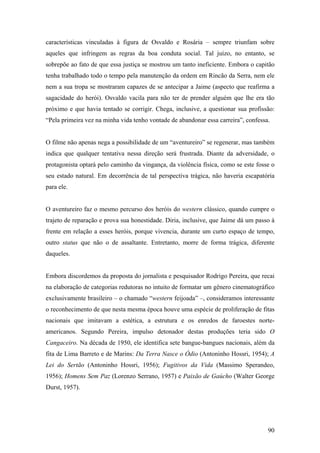 características vinculadas à figura de Osvaldo e Rosária – sempre triunfam sobre
aqueles que infringem as regras da boa conduta social. Tal juízo, no entanto, se
sobrepõe ao fato de que essa justiça se mostrou um tanto ineficiente. Embora o capitão
tenha trabalhado todo o tempo pela manutenção da ordem em Rincão da Serra, nem ele
nem a sua tropa se mostraram capazes de se antecipar a Jaime (aspecto que reafirma a
sagacidade do herói). Osvaldo vacila para não ter de prender alguém que lhe era tão
próximo e que havia tentado se corrigir. Chega, inclusive, a questionar sua profissão:
“Pela primeira vez na minha vida tenho vontade de abandonar essa carreira”, confessa.


O filme não apenas nega a possibilidade de um “aventureiro” se regenerar, mas também
indica que qualquer tentativa nessa direção será frustrada. Diante da adversidade, o
protagonista optará pelo caminho da vingança, da violência física, como se este fosse o
seu estado natural. Em decorrência de tal perspectiva trágica, não haveria escapatória
para ele.


O aventureiro faz o mesmo percurso dos heróis do western clássico, quando cumpre o
trajeto de reparação e prova sua honestidade. Diria, inclusive, que Jaime dá um passo à
frente em relação a esses heróis, porque vivencia, durante um curto espaço de tempo,
outro status que não o de assaltante. Entretanto, morre de forma trágica, diferente
daqueles.


Embora discordemos da proposta do jornalista e pesquisador Rodrigo Pereira, que recai
na elaboração de categorias redutoras no intuito de formatar um gênero cinematográfico
exclusivamente brasileiro – o chamado “western feijoada” –, consideramos interessante
o reconhecimento de que nesta mesma época houve uma espécie de proliferação de fitas
nacionais que imitavam a estética, a estrutura e os enredos de faroestes norte-
americanos. Segundo Pereira, impulso detonador destas produções teria sido O
Cangaceiro. Na década de 1950, ele identifica sete bangue-bangues nacionais, além da
fita de Lima Barreto e de Marins: Da Terra Nasce o Ódio (Antoninho Hossri, 1954); A
Lei do Sertão (Antoninho Hossri, 1956); Fugitivos da Vida (Massimo Sperandeo,
1956); Homens Sem Paz (Lorenzo Serrano, 1957) e Paixão de Gaúcho (Walter George
Durst, 1957).




                                                                                    90
 