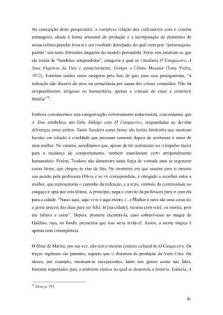 Na concepção deste pesquisador, a complexa relação dos realizadores com o cinema
estrangeiro, aliada à forma artesanal de produção e à incorporação de elementos de
nossa cultura popular levaria a um resultado deturpado, do qual emergem “personagens-
padrão” um tanto diferentes daqueles do modelo pretendido. Entre eles estariam os que
ele rotula de “bandidos arrependidos”, categoria à qual se vincularia O Cangaceiro, A
Sina, Fugitivos da Vida e, posteriormente, Gringo, o Último Matador (Tony Vieira,
1972). Estariam unidos nesta categoria pelo fato de que, para seus protagonistas, “a
redenção não decorre do peso na consciência por causa dos crimes cometidos. Não há
arrependimento, religioso ou humanitário, apenas a vontade de casar e constituir
família”76.


Embora consideremos esta categorização extremamente reducionista, concordamos que
A Sina estabelece um forte diálogo com O Cangaceiro, resguardadas as devidas
diferenças entre ambos. Tanto Teodoro como Jaime são heróis limítrofes que mostram
lucidez em relação à crueldade que possuem somente depois de aceitarem o amor de
uma mulher. No entanto, acreditamos que, apesar de tal sentimento ser o impulso maior
para a mudança de comportamento, também manifestam certo arrependimento
humanitário. Porém, Teodoro não demonstra tanta força de vontade para se regenerar
como Jaime, que chegou às vias de fato. No momento em que assume para si mesmo
sua paixão pela professora Olívia e se vê correspondido, é obrigado a escolher entre a
mulher, que representaria o caminho da redenção, e a terra, símbolo da continuidade no
cangaço e opta por esta última. A princípio, nega o convite da professora para ir com ela
para a cidade: “Nasci aqui, aqui vivo e aqui morro. (...) Mulher e terra são uma coisa só;
a gente precisa das duas para ser feliz; lá [na cidade], mesmo com você, eu morria, pois
me faltava a outra”. Depois, promete encontrá-la, caso sobrevivesse ao ataque de
Galdino, mas, no fundo, pressentia que isso seria inviável. Assim, a morte trágica é
apenas uma conseqüência.


O filme de Marins, por sua vez, não tem o mesmo estatuto cultural de O Cangaceiro. Os
traços ingênuos são patentes, aspecto que o distancia da produção da Vera Cruz. Os
atores, por exemplo, mostram-se inexperientes, tanto nos gestos como nas falas,
bastante impostadas para o ambiente rústico no qual se desenrola a história. Todavia, A


76
     Idem, p. 193.


                                                                                       91
 