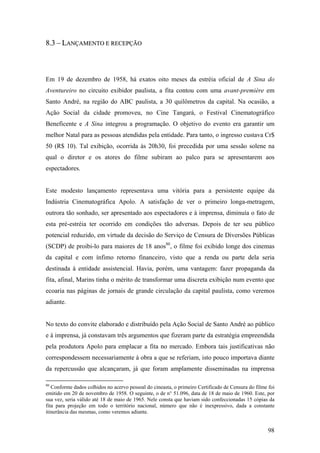 8.3 – LANÇAMENTO E RECEPÇÃO



Em 19 de dezembro de 1958, há exatos oito meses da estréia oficial de A Sina do
Aventureiro no circuito exibidor paulista, a fita contou com uma avant-première em
Santo André, na região do ABC paulista, a 30 quilômetros da capital. Na ocasião, a
Ação Social da cidade promoveu, no Cine Tangará, o Festival Cinematográfico
Beneficente e A Sina integrou a programação. O objetivo do evento era garantir um
melhor Natal para as pessoas atendidas pela entidade. Para tanto, o ingresso custava Cr$
50 (R$ 10). Tal exibição, ocorrida às 20h30, foi precedida por uma sessão solene na
qual o diretor e os atores do filme subiram ao palco para se apresentarem aos
espectadores.


Este modesto lançamento representava uma vitória para a persistente equipe da
Indústria Cinematográfica Apolo. A satisfação de ver o primeiro longa-metragem,
outrora tão sonhado, ser apresentado aos espectadores e à imprensa, diminuía o fato de
esta pré-estréia ter ocorrido em condições tão adversas. Depois de ter seu público
potencial reduzido, em virtude da decisão do Serviço de Censura de Diversões Públicas
(SCDP) de proibi-lo para maiores de 18 anos80, o filme foi exibido longe dos cinemas
da capital e com ínfimo retorno financeiro, visto que a renda ou parte dela seria
destinada à entidade assistencial. Havia, porém, uma vantagem: fazer propaganda da
fita, afinal, Marins tinha o mérito de transformar uma discreta exibição num evento que
ecoaria nas páginas de jornais de grande circulação da capital paulista, como veremos
adiante.


No texto do convite elaborado e distribuído pela Ação Social de Santo André ao público
e à imprensa, já constavam três argumentos que fizeram parte da estratégia empreendida
pela produtora Apolo para emplacar a fita no mercado. Embora tais justificativas não
correspondessem necessariamente à obra a que se referiam, isto pouco importava diante
da repercussão que alcançaram, já que foram amplamente disseminadas na imprensa

80
   Conforme dados colhidos no acervo pessoal do cineasta, o primeiro Certificado de Censura do filme foi
emitido em 20 de novembro de 1958. O seguinte, o de n° 51.096, data de 18 de maio de 1960. Este, por
sua vez, seria válido até 18 de maio de 1965. Nele consta que haviam sido confeccionadas 15 cópias da
fita para projeção em todo o território nacional, número que não é inexpressivo, dada a constante
itinerância das mesmas, como veremos adiante.


                                                                                                     98
 
