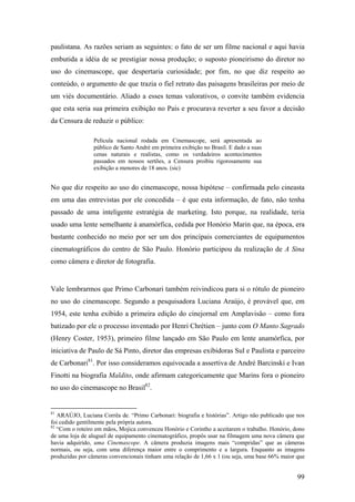 paulistana. As razões seriam as seguintes: o fato de ser um filme nacional e aqui havia
embutida a idéia de se prestigiar nossa produção; o suposto pioneirismo do diretor no
uso do cinemascope, que despertaria curiosidade; por fim, no que diz respeito ao
conteúdo, o argumento de que trazia o fiel retrato das paisagens brasileiras por meio de
um viés documentário. Aliado a esses temas valorativos, o convite também evidencia
que esta seria sua primeira exibição no País e procurava reverter a seu favor a decisão
da Censura de reduzir o público:

                Película nacional rodada em Cinemascope, será apresentada ao
                público de Santo André em primeira exibição no Brasil. E dado a suas
                cenas naturais e realistas, como os verdadeiros acontecimentos
                passados em nossos sertões, a Censura proibiu rigorosamente sua
                exibição a menores de 18 anos. (sic)


No que diz respeito ao uso do cinemascope, nossa hipótese – confirmada pelo cineasta
em uma das entrevistas por ele concedida – é que esta informação, de fato, não tenha
passado de uma inteligente estratégia de marketing. Isto porque, na realidade, teria
usado uma lente semelhante à anamórfica, cedida por Honório Marin que, na época, era
bastante conhecido no meio por ser um dos principais comerciantes de equipamentos
cinematográficos do centro de São Paulo. Honório participou da realização de A Sina
como câmera e diretor de fotografia.


Vale lembrarmos que Primo Carbonari também reivindicou para si o rótulo de pioneiro
no uso do cinemascope. Segundo a pesquisadora Luciana Araújo, é provável que, em
1954, este tenha exibido a primeira edição do cinejornal em Amplavisão – como fora
batizado por ele o processo inventado por Henri Chrétien – junto com O Manto Sagrado
(Henry Coster, 1953), primeiro filme lançado em São Paulo em lente anamórfica, por
iniciativa de Paulo de Sá Pinto, diretor das empresas exibidoras Sul e Paulista e parceiro
de Carbonari81. Por isso consideramos equivocada a assertiva de André Barcinski e Ivan
Finotti na biografia Maldito, onde afirmam categoricamente que Marins fora o pioneiro
no uso do cinemascope no Brasil82.


81
   ARAÚJO, Luciana Corrêa de. “Primo Carbonari: biografia e histórias”. Artigo não publicado que nos
foi cedido gentilmente pela própria autora.
82
   “Com o roteiro em mãos, Mojica convenceu Honório e Corintho a aceitarem o trabalho. Honório, dono
de uma loja de aluguel de equipamento cinematográfico, propôs usar na filmagem uma nova câmera que
havia adquirido, uma Cinemascope. A câmera produzia imagens mais “compridas” que as câmeras
normais, ou seja, com uma diferença maior entre o comprimento e a largura. Enquanto as imagens
produzidas por câmeras convencionais tinham uma relação de 1,66 x 1 (ou seja, uma base 66% maior que


                                                                                                 99
 