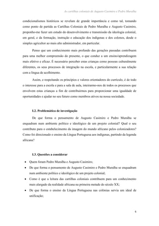 As cartilhas coloniais de Augusto Casimiro e Pedro Muralha
6
condicionalismos históricos se revelam de grande importância e como tal, tomando
como ponto de partida as Cartilhas Coloniais de Pedro Muralha e Augusto Casimiro,
proponho-me fazer um estudo do desenvolvimento e transmissão da ideologia colonial,
em geral, e da formação, instrução e educação dos indígenas e dos colonos, desde o
simples agricultor ao mais alto administrador, em particular.
Penso que um conhecimento mais profundo das gerações passadas contribuem
para uma melhor compreensão do presente, o que conduz a um ensino/aprendizagem
mais efetivo e eficaz. É necessário perceber estas crianças como pessoas culturalmente
diferentes, os seus processos de integração na escola, e particularmente a sua relação
com a língua de acolhimento.
Assim, e respeitando os princípios e valores orientadores do currículo, é de todo
o interesse para a escola e para a sala de aula, inteirarmo-nos de todos os processos que
envolvem estas crianças a fim de contribuirmos para proporcionar uma igualdade de
oportunidades e ajudar no seu futuro como membros ativos na nossa sociedade.
I.2. Problemática de investigação
De que forma o pensamento de Augusto Casimiro e Pedro Muralha se
enquadram num ambiente político e ideológico de um projeto colonial? Qual o seu
contributo para o estabelecimento da imagem do mundo africano pelos colonizadores?
Como foi direcionado o ensino da Língua Portuguesa aos indígenas, partindo da legenda
africana?
I.3. Questões a considerar
Quem foram Pedro Muralha e Augusto Casimiro;
De que forma o pensamento de Augusto Casimiro e Pedro Muralha se enquadram
num ambiente político e ideológico de um projeto colonial;
Como é que a leitura das cartilhas coloniais contribuem para um conhecimento
mais alargado da realidade africana na primeira metade do século XX;
De que forma o ensino da Língua Portuguesa nas colónias servia um ideal de
unificação;
 