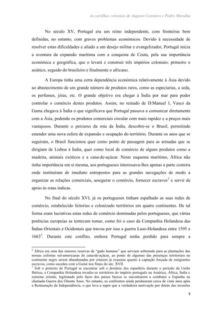 As cartilhas coloniais de Augusto Casimiro e Pedro Muralha
9
No século XV, Portugal era um reino independente, com fronteiras bem
definidas, no entanto, com graves problemas económicos. Devido à necessidade de
resolver estas dificuldades e aliado a um desejo militar e evangelizador, Portugal inicia
a aventura da expansão marítima com a conquista de Ceuta, pela sua importância
económica e geográfica, que o levará e construir três impérios coloniais: primeiro o
asiático, seguido do brasileiro e finalmente o africano.
A Europa tinha uma certa dependência económica relativamente à Ásia devido
ao abastecimento de um grande número de produtos raros, como as especiarias, a seda,
os perfumes, jóias, etc. O grande objetivo era chegar à Índia por mar para poder
controlar o comércio destes produtos. Assim, no reinado de D.Manuel I, Vasco da
Gama chegava à Índia o que significava que Portugal passava a comunicar diretamente
com a Ásia, podendo os produtos comerciais circular com mais rapidez e a preços mais
vantajosos. Durante o percurso da rota da Índia, descobre-se o Brasil, permitindo
estender uma nova esfera de expansão e ocupação do território. Durante os anos que se
seguiram, o Brasil funcionou quer como ponto de passagem para as armadas que se
dirigiam de Lisboa à Índia, quer como local de comércio de alguns produtos como a
madeira, animais exóticos e a cana-de-açúcar. Neste esquema marítimo, África não
tinha importância em si mesma, aos portugueses interessava-lhes apenas a parte costeira
onde instituíram de imediato entrepostos para as grandes navegações de modo a
organizar as relações comerciais, assegurar o comércio, fornecer escravos2
e servir de
apoio às rotas índicas.
No final do século XVI, já os portugueses tinham espalhado as suas redes de
comércio, estabelecido feitorias e colonizado territórios em quatro continentes. De tal
forma eram lucrativas estas redes de comércio dominadas pelos portugueses, que várias
potências europeias as tentavam tomar, como foi o caso da Companhia Holandesa das
Índias Orientais e Ocidentais que travou por isso a guerra Luso-Holandesa entre 1595 e
16633
. Durante este conflito, embora Portugal tenha perdido para sempre a
2
África era uma das maiores reservas de “gado humano” que serviam sobretudo para as plantações das
nossas colónias sul-americanas de cana-de-açúcar, ao ponto de algumas das presenças territoriais no
continente negro serem abandonadas por estarem já exaustas quanto à captação forçada de emigrantes
escravos, como sucedeu com a Guiné nos finais do séc. XVII.
3
Sob o pretexto de Portugal se encontrar sob o domínio dos espanhóis durante o período da União
Ibérica, a Companhia Holandesa invadiu os territórios do império português na América, África, Índia e
extremo oriente, legitimada pelo facto dos países baixos se encontrarem a combater a Espanha na
chamada Guerra dos Oitenta Anos. No entanto, os confrontos ainda perduraram cerca de vinte anos após
a Restauração da Independência, o que leva a supor que a verdadeira motivação por detrás das invasões
 
