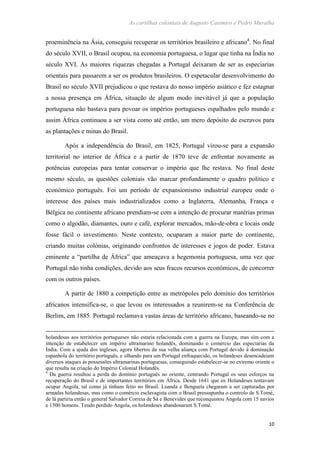 As cartilhas coloniais de Augusto Casimiro e Pedro Muralha
10
proeminência na Ásia, conseguiu recuperar os territórios brasileiro e africano4
. No final
do século XVII, o Brasil ocupou, na economia portuguesa, o lugar que tinha na Índia no
século XVI. As maiores riquezas chegadas a Portugal deixaram de ser as especiarias
orientais para passarem a ser os produtos brasileiros. O espetacular desenvolvimento do
Brasil no século XVII prejudicou o que restava do nosso império asiático e fez estagnar
a nossa presença em África, situação de algum modo inevitável já que a população
portuguesa não bastava para povoar os impérios portugueses espalhados pelo mundo e
assim África continuou a ser vista como até então, um mero depósito de escravos para
as plantações e minas do Brasil.
Após a independência do Brasil, em 1825, Portugal virou-se para a expansão
territorial no interior de África e a partir de 1870 teve de enfrentar novamente as
potências europeias para tentar conservar o império que lhe restava. No final deste
mesmo século, as questões coloniais vão marcar profundamente o quadro político e
económico português. Foi um período de expansionismo industrial europeu onde o
interesse dos países mais industrializados como a Inglaterra, Alemanha, França e
Bélgica no continente africano prendiam-se com a intenção de procurar matérias primas
como o algodão, diamantes, ouro e café, explorar mercados, mão-de-obra e locais onde
fosse fácil o investimento. Neste contexto, ocuparam a maior parte do continente,
criando muitas colónias, originando confrontos de interesses e jogos de poder. Estava
eminente a “partilha de África” que ameaçava a hegemonia portuguesa, uma vez que
Portugal não tinha condições, devido aos seus fracos recursos económicos, de concorrer
com os outros países.
A partir de 1880 a competição entre as metrópoles pelo domínio dos territórios
africanos intensifica-se, o que levou os interessados a reunirem-se na Conferência de
Berlim, em 1885. Portugal reclamava vastas áreas de território africano, baseando-se no
holandesas aos territórios portugueses não estaria relacionada com a guerra na Europa, mas sim com a
intenção de estabelecer um império ultramarino holandês, dominando o comércio das especiarias da
Índia. Com a ajuda dos ingleses, agora libertos da sua velha aliança com Portugal devido à dominação
espanhola do território português, e olhando para um Portugal enfraquecido, os holandeses desencadeiam
diversos ataques às possessões ultramarinas portuguesas, conseguindo estabelecer-se no extremo oriente o
que resulta na criação do Império Colonial Holandês.
4
Da guerra resultou a perda do domínio português no oriente, centrando Portugal os seus esforços na
recuperação do Brasil e de importantes territórios em África. Desde 1641 que os Holandeses tentavam
ocupar Angola, tal como já tinham feito no Brasil. Luanda e Benguela chegaram a ser capturadas por
armadas holandesas, mas como o comércio esclavagista com o Brasil pressupunha o controlo de S.Tomé,
de lá partiria então o general Salvador Correia de Sá e Benevides que reconquistou Angola com 15 navios
e 1500 homens. Tendo perdido Angola, os holandeses abandonaram S.Tomé.
 
