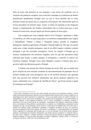 As cartilhas coloniais de Augusto Casimiro e Pedro Muralha
11
facto de terem sido pioneiros na sua ocupação, o que entrou em confronto com as
intenções das potências europeias, mas as decisões emanadas na Conferência de Berlim
prejudicaram grandemente Portugal uma vez que aí ficou decidido que as terras
africanas seriam dos países que as ocupassem efetivamente, não interessando quem as
tivesse descoberto em primeiro lugar. Assim, os títulos de aquisição já não chegavam
porque o comportamento dos Estados colonizadores não se avaliava pelo que os seus
homens tivessem feito, mas por aquilo que fossem capazes de fazer agora.
Esta exigência por uma ocupação efetiva levou Portugal a apresentar o Mapa
Cor-de-Rosa, em 1886, no qual exigia para si os territórios compreendidos entre Angola
e Moçambique. Embora a França e Alemanha tenham aceitado as exigências
portuguesas, Inglaterra apresentou a Portugal o Ultimato Inglês de 1891 que veio piorar
ainda mais a frágil situação portuguesa, onde já era difícil manter o domínio colonial
português a par das investidas estrangeiras. Assim, foi exigido a Portugal que se
retirasse imediatamente dos territórios ocupados, uma vez que não apresentava força
suficiente para manter a ordem, proteger os estrangeiros e controlar os nativos nos
territórios ocupados. Portugal viu-se então obrigado a aceitar o Ultimato para que o
governo inglês não declarasse guerra a Portugal.
É durante este período das últimas décadas do século XIX, que se instala uma
grave situação de crise nacional, resultante do descontentamento da população face às
atitudes tomadas pela coroa portuguesa, não só em território nacional, mas agravada
pelo mau governo dos territórios ultramarinos que davam despesas superiores aos
lucros, culminando com a situação da “partilha de África”, que levará mesmo à queda
da monarquia em Portugal5
.
5
Nesta altura, Portugal era um país que estava perante uma grave crise económica, política e social.
Sendo ainda predominantemente agrícola com uma indústria pouco desenvolvida e pouco competitiva, as
importações eram muito superiores às exportações. Vivia-se um grande atraso em relação à Europa. As
desigualdades sociais eram muito acentuadas, com grande parte da população a viver praticamente na
miséria, enquanto a alta burguesia enriquecia com os lucros conseguidos na indústria, comércio e
agricultura. Com uma enorme dívida ao estrangeiro, consequência dos inúmeros empréstimos pedidos
para a construção de obras públicas, aumentavam-se os impostos aos trabalhadores, acentuando as más
condições de vida, com desemprego, baixos salários e muitas horas de trabalho diário. Por outro lado, a
família real efetuava gastos exorbitantes, ignorando o problema económico do país. Os sucessivos
governos monárquicos não foram capazes de resolver os problemas e o descontentamento foi tomando
forma, culpando-se a monarquia pela situação que se vivia em Portugal. De tal forma davam inúmeras
despesas a manutenção dos territórios ultramarinos, que chegou mesmo a ponderar-se a saída de África e,
por duas vezes, «ingleses e alemães acertaram as bases que deviam presidir ao desmembramento do
império português, no caso de Lisboa não pagar as dívidas». Madureira, Arnaldo (1988). A colonização
portuguesa em África: 1890-1910. Livros Horizonte. p.49
 