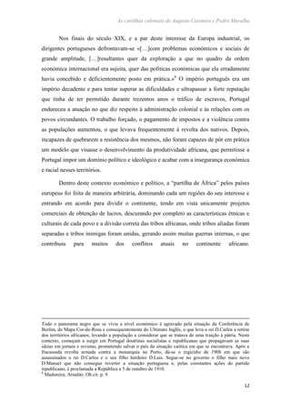 As cartilhas coloniais de Augusto Casimiro e Pedro Muralha
12
Nos finais do século XIX, e a par deste interesse da Europa industrial, os
dirigentes portugueses defrontavam-se «[…]com problemas económicos e sociais de
grande amplitude, […]resultantes quer da exploração a que no quadro da ordem
económica internacional era sujeita, quer das políticas económicas que ela erradamente
havia concebido e deficientemente posto em prática.»6
O império português era um
império decadente e para tentar superar as dificuldades e ultrapassar a forte reputação
que tinha de ter permitido durante trezentos anos o tráfico de escravos, Portugal
endureceu a atuação no que diz respeito à administração colonial e às relações com os
povos circundantes. O trabalho forçado, o pagamento de impostos e a violência contra
as populações aumentou, o que levava frequentemente à revolta dos nativos. Depois,
incapazes de quebrarem a resistência dos mesmos, não foram capazes de pôr em prática
um modelo que visasse o desenvolvimento da produtividade africana, que permitisse a
Portugal impor um domínio político e ideológico e acabar com a insegurança económica
e racial nesses territórios.
Dentro deste contexto económico e político, a “partilha de África” pelos países
europeus foi feita de maneira arbitrária, dominando cada um regiões do seu interesse e
entrando em acordo para dividir o continente, tendo em vista unicamente projetos
comerciais de obtenção de lucros, descurando por completo as características étnicas e
culturais de cada povo e a divisão correta das tribos africanas, onde tribos aliadas foram
separadas e tribos inimigas foram unidas, gerando assim muitas guerras internas, o que
contribuiu para muitos dos conflitos atuais no continente africano.
Todo o panorama negro que se vivia a nível económico é agravado pela situação da Conferência de
Berlim, do Mapa Cor-de-Rosa e consequentemente do Ultimato Inglês, o que leva o rei D.Carlos a retirar
dos territórios africanos, levando a população a considerar que se tratava de uma traição à pátria. Neste
contexto, começam a surgir em Portugal doutrinas socialistas e republicanas que propagavam as suas
ideias em jornais e revistas, prometendo salvar o país da situação caótica em que se encontrava. Após a
fracassada revolta armada contra a monarquia no Porto, dá-se o regicídio de 1908 em que são
assassinados o rei D.Carlos e o seu filho herdeiro D.Luis. Segue-se no governo o filho mais novo
D.Manuel que não consegue reverter a situação portuguesa e, pelas constantes ações do partido
republicano, é proclamada a República a 5 de outubro de 1910.
6
Madureira, Arnaldo. Ob.cit. p. 9
 