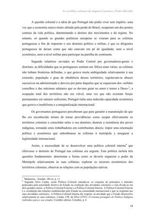 As cartilhas coloniais de Augusto Casimiro e Pedro Muralha
14
A questão colonial e a ideia de que Portugal não podia viver sem império, uma
vez que a economia estava muito afetada pela perda do Brasil, ocuparam um dos pontos
centrais da vida política, determinando o destino dos movimentos e do regime. No
entanto, só quando as grandes potências europeias se viraram para as colónias
portuguesas a fim de imporem o seu domínio político e militar, é que os dirigentes
portugueses de deram conta que não estavam em pé de igualdade, nem a nível
económico, nem a nível militar para participar na partilha do continente.
Segundo relatórios enviados ao Poder Central por governadores-gerais e
distritais, as dificuldades que os portugueses sentiam em África eram várias: as colónias
não tinham fronteiras definidas, o que gerava muita ambiguidade relativamente à sua
extensão, população e grau de obediência desses territórios; registavam-se abusos
sucessivos na administração e desvios por parte daqueles que se esqueciam dos «sólidos
conselhos e das máximas salutares que os deviam guiar no amor e temor a Deus»7
; a
ocupação total dos territórios não era viável, uma vez que não existiam forças
permanentes em número suficiente; Portugal tinha uma reduzida capacidade económica
que gerava o imobilismo e a marginalização internacional.
Os governantes portugueses perceberam que para garantir a manutenção do que
lhe era reconhecido teriam de tomar providências como ocupar efetivamente os
territórios coloniais e consolidar neles o seu domínio; destruir a resistência dos povos
indígenas, tornando estes trabalhadores em contribuintes dóceis; impor uma orientação
política e económica que subordinasse as colónias à metrópole e assegurar a
legitimidade internacional.
Assim, a necessidade de se desenvolver uma política colonial interna8
que
efetivasse o domínio de Portugal nas colónias era urgente. Esta política incluía três
questões fundamentais: determinar a forma como se deveria organizar o poder da
Metrópole relativamente às suas colónias; explorar os recursos económicos dos
territórios coloniais; observar as relações com as populações nativas.
7
Madureira, Arnaldo. Ob.cit. p. 11
8
Segundo Silva Cunha, como Política Colonial entende-se «o conjunto de princípios e métodos
praticados pela autoridade diretiva do Estado na condução das atividades coloniais» e esta divide-se em
dois grandes ramos: a Política Colonial Externa e a Política Colonial Interna. A Política Colonial Externa
é a «condução das relações estabelecidas pelo Estado na comunidade internacional e que se originam nas
suas atividades coloniais». A Política Colonial Interna diz respeito «à atividade que o Estado desenvolve
relativamente às suas colónias». Cunha, J.M. da Silva (1953). O sistema português de Política Indígena
(subsídios para o seu estudo). Coimbra editora. Coimbra. p. 6
 