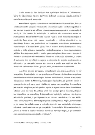 As cartilhas coloniais de Augusto Casimiro e Pedro Muralha
15
Vários autores do final do século XIX e princípios do século XX elaboraram a
teoria dos três sistemas clássicos de Política Colonial: sistema de sujeição, sistema de
assimilação e sistema de autonomia.
O sistema de sujeição é concebido no interesse exclusivo da metrópole, isto é, o
Estado colonizador tem como fim aumentar a riqueza da nação e a influência política do
seu governo e como tal as colónias existem apenas para aumentar a prosperidade da
metrópole. No sistema de assimilação, as colónias são consideradas como um
prolongamento do solo metropolitano e devem reger-se assim pelas mesmas regras da
metrópole, bem como pela mesma organização e política administrativa. As
diversidades de meio e de nível cultural são desprezadas neste sistema, consideram-se
essencialmente os Homens todos iguais, com os mesmos direitos fundamentais, a cuja
proteção se podia aplicar as mesmas leis e podendo governar-se pelos mesmos regimes
políticos. Este sistema de política colonial aposta na implantação de usos e costumes da
cultura do colonizador em detrimento da cultura dos colonizados. Por último, o sistema
de autonomia tem por objetivo preparar a autonomia das colónias relativamente ao
colonizador. A metrópole entrega aos colonos a gestão dos negócios que lhes
interessam, tornando-se a colónia, pouco e pouco, cada vez mais independente.
A política colonial portuguesa, nomeadamente em Angola, pautou-se por ser
uma política de assimilação em que se aplicou no Ultramar a legislação metropolitana,
considerando as colónias como simples divisões administrativas, visando as sociedades
indígenas nos moldes da Metrópole, regidas pelas mesmas leis, em que todos tinham os
mesmos direitos e deveres, como cidadãos do mesmo país. A política de assimilação
perdurou até à implantação da República, apesar de alguns autores como António Enes,
Eduardo Costa ou Freire de Andrade terem feito esforços para a modificar, alegando
que esta política era uma política de destruição das instituições indígenas e do desprezo
pelos chefes gentílicos já que dispensava a sua valorosa contribuição. Era uma política
com a única preocupação de tornar portugueses os indígenas de Angola, naturalizando-
os em massa. Na verdade, nunca se pretendeu converter toda a população colonizada à
cultura do colonizador uma vez que esta política de assimilação foi uma eficaz barreira
jurídica e cultural à ascensão social da maioria da população negra, já que os brancos
eram automaticamente considerados civilizados9
.
9
Cfr. Neto, Maria da Conceição (1997). Lusotopie. p .342.
 