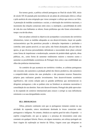 As cartilhas coloniais de Augusto Casimiro e Pedro Muralha
16
Em termos gerais, a política colonial portuguesa no final do século XIX, início
do século XX foi pautada pela inexistência de um plano de colonização efetiva e eficaz
e pela ausência de uma emigração que viesse consagrar o esforço que estava a ser feito.
A promoção de medidas económicas e sociais, a valorização dos territórios nacionais, o
incremento das relações comerciais entre estes e a metrópole, a possibilidade do estilo
de vida dos seus habitantes se alterar, foram problemas que não foram solucionados a
tempo e na devida altura.
Sem um plano colonial os objetivos de acompanhar o crescimento dos territórios
ultramarinos, tomar as medidas adequadas ao seu desenvolvimento, traçar um quadro
socioeconómico que lhe permitisse proceder a alterações importantes e profundas e
controlar, tanto quanto possível, as suas ações, não foram alcançados, não por falta de
apoios, já que diversas personalidades defenderam a necessidade deste plano colonial
como forma de impulsionar a modernização, aumento de produtividade agrícola, obras
públicas, etc., como forma de aumentar rendimentos maiores a menores custos e
aumentar as possibilidades económicas de Portugal, bem como a sua credibilidade aos
olhos das potências internacionais.
Ao contrário do que acontecia nos territórios vizinhos, as colónias portuguesas
não cresciam, não aumentava a produção global dos fatores produtivos, não aumentava
a competitividade externa das suas produções e não possuíam recursos financeiros
próprios para realizarem grandes investimentos. Sem desenvolvimento económico
significativo, não existia solução para os grandes problemas que atormentavam os
dirigentes portugueses e não se podiam criar ou fortalecer as estruturas necessárias à
consolidação do seu domínio. Sem este desenvolvimento, Portugal não pôde aproveitar-
se da expansão do comércio internacional para crescer e corrigir as suas deficiências
estruturais e as suas desigualdades sociais.
III.1. IDEOLOGIAS
África, primeiro continente com que os portugueses tomaram contato na sua
atividade de expansão, estava inicialmente destinada às trocas comerciais entre
portugueses e indígenas. No entanto, obedecia ao espírito geral de toda a Expansão – o
espírito evangelizador, em que as igrejas e a presença de missionários eram uma
constante em qualquer feitoria. Houve, em alguns momentos, um esforço português em
fazer viagens de exploração ao interior de África, viagens essas que obrigaram os
 