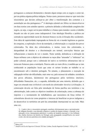 As cartilhas coloniais de Augusto Casimiro e Pedro Muralha
17
portugueses a contactar diretamente e durante algum tempo com os negros e como tal,
por em prática alguma política indígena. Nestes casos, procurava atuar-se «por meio dos
missionários que deviam esforçar-se por obter a transformação dos costumes e a
assimilação aos dos portugueses.»10
A ideologia colonial em África vai desenvolver-se
em duas teorias com sentidos opostos: a primeira defendia a inferioridade congénita dos
negros, ou seja, o negro servia para trabalhar e o branco para mandar e assim o trabalho
forçado era não só justo como indispensável. Esta ideologia filosófica e política era
centrada na superioridade racial do «homem branco» ou da civilização dita «ocidental».
Esta ideia de superioridade impregnada na forma de ver o mundo legitimou as guerras
de conquista, a exploração a favor da metrópole, a inferiorização e a sujeição dos povos
colonizados. Na ideia dos colonizadores, e muitas vezes dos colonizados, a
desigualdade de direitos e a discriminação era normal, convicções básicas que
influenciaram a maneira de ver o mundo. Neste sentido, defendia-se a utilização de
forças militares com o objetivo de submeter as raças ditas “atrasadas” e “inferiores” ao
poder colonial, porque sem a submissão do nativo os territórios ultramarinos não se
tornavam frutuosos para a metrópole. Parecia cada vez mais óbvio, à medida que se iam
conhecendo as populações locais que estas só seriam levadas ao trabalho se se
encontrassem sob o domínio português. No entanto, o planeamento e execução da
subjugação militar são dificultadas, mais uma vez, pela escassez de soldados, resistência
dos povos africanos, desinteresse dos portugueses pelos territórios interiores,
dificuldades financeiras, etc.; a segunda, defendida por uma minoria, defendia que o
negro era atrasado mas civilizável e era tarefa do colonizador «levá-lo à civilização». A
colonização deveria ser feita pela introdução de forma pacífica nos territórios e na
administração, indo contra os objetivos imediatos de colonização, como a cobrança de
impostos e o recrutamento de trabalhadores, que necessitava da força militar. O
colonialismo deveria ter como propósito o interesse de beneficiar os povos indígenas e
de desenvolver os territórios em prol da comunidade internacional no seu todo. Mais
uma vez,
“[…] pode e deve o missionário português contribuir eficientemente para a nacionalização
do indígena fazendo a sua educação religiosa à sombra do dogma romano, e fazendo a sua
educação cívica, intensamente patriótica, à sombra da bandeira nacional e à luz brilhante
dos clarões heroicos da história de Portugal, pela propaganda exemplificativa da moral
cristã e dos deveres patrióticos do cidadão português.”11
10
Idem, p.93
11
Anuário da Escola Superior Colonial. IX Ano. Lisboa. Escola Superior Colonial. 1928. p.118
 