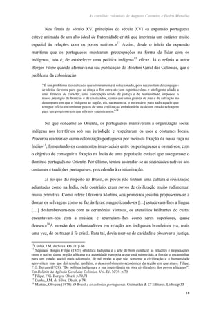 As cartilhas coloniais de Augusto Casimiro e Pedro Muralha
18
Nos finais do século XV, princípios do século XVI «a expansão portuguesa
esteve animada de um alto ideal de fraternidade cristã que imprimia um carácter muito
especial às relações com os povos nativos.»12
Assim, desde o início da expansão
marítima que os portugueses mostraram preocupações na forma de lidar com os
indígenas, isto é, de estabelecer uma política indígena13
eficaz. Já o referia o autor
Borges Filipe quando afirmava na sua publicação do Boletim Geral das Colónias, que o
problema da colonização
“É um problema tão delicado que só raramente é solucionado, pois necessitam de conjugar-
se vários factores para que se atinja o fim em vista; um espírito calmo e inteligente aliado a
uma firmeza de carácter, uma concepção nítida de justiça e de humanidade, impondo o
nosso prestígio de brancos e de civilizados, como que uma guarda de paz e de salvação no
desamparo em que o indígena se supõe, eis, na essência, o necessário para todo aquele que
tem por ofício encaminhar povos de uma civilização embrionária ou de um estado selvagem
para um progresso em que nós nos encontramos.”14
No que concerne ao Oriente, os portugueses mantiveram a organização social
indígena nos territórios sob sua jurisdição e respeitaram os usos e costumes locais.
Procurou realizar-se «uma colonização portuguesa por meio da fixação da nossa raça na
Índia»15
, fomentando os casamentos inter-raciais entre os portugueses e os nativos, com
o objetivo de conseguir a fixação na Índia de uma população estável que assegurasse o
domínio português no Oriente. Por último, tentou assimilar-se as sociedades nativas aos
costumes e tradições portugueses, procedendo à cristianização.
Já no que diz respeito ao Brasil, os povos não tinham uma cultura e civilização
adiantadas como na Índia, pelo contrário, eram povos de civilização muito rudimentar,
muito primitiva. Como refere Oliverira Martins, «os primeiros jesuítas propuseram-se a
domar os selvagens como se faz às feras: magnetizando-os […] estudavam-lhes a língua
[…] deslumbravam-nos com as cerimónias vistosas, os utensílios brilhantes do culto;
encantavam-nos com a música; e apareciam-lhes como seres superiores, quase
deuses.»16
A missão dos colonizadores em relação aos indígenas brasileiros era, mais
uma vez, de os trazer à fé cristã. Para tal, devia usar-se de caridade e observar a justiça,
12
Cunha, J.M. da Silva. Ob.cit. p.66
13
Segundo Borges Filipe (1928) «Política Indígena é a arte de bem conduzir as relações e negociações
entre o nativo duma região africana e a autoridade europeia a que está submetido, a fim de o encaminhar
para um estado social mais adiantado, de tal modo a que não somente a civilização e a humanidade
aproveitem mas que daí resulte, também, o desenvolvimento económico da região em que atue». Filipe,
F.G. Borges (1928). “Da política indígena e a sua importância na obra civilizadora dos povos africanos”.
Em Boletim da Agência Geral das Colónias. Vol. IV. Nº39. p.70
14
Filipe, F.G. Borges. Ob.cit. p.70,71
15
Cunha, J.M. da Silva. Ob.cit. p.74
16
Martins, Oliveira (1978). O Brasil e as colónias portuguesas. Guimarães & Cª Editores. Lisboa.p.35
 