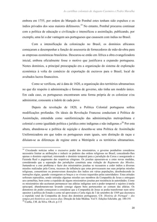 As cartilhas coloniais de Augusto Casimiro e Pedro Muralha
20
embora em 1755, por ordem do Marquês de Pombal estes tenham sido expulsos e os
índios privados dos seus maiores defensores.19
No entanto, Pombal procurou continuar
com a política de educação e civilização e intensificou a assimilação, publicando, por
exemplo, uma lei a dar vantagem aos portugueses que casassem com índias no Brasil.
Com a intensificação da colonização no Brasil, os domínios africanos
começaram a desempenhar a função de assessoria de fornecedores de mão-de-obra para
as empresas económicas brasileiras. Descurou-se então em África a obra evangelizadora
inicial, embora oficialmente fosse o motivo que justificava a expansão portuguesa.
Nestes domínios, a principal preocupação era a organização do sistema de exploração
económica à volta do comércio de exportação de escravos para o Brasil, local de
avultados lucros financeiros.
Como se verificou, até à data de 1820, a organização dos territórios ultramarinos
no que diz respeito à administração e formas de governo, não tinha um modelo único.
Em cada caso, os portugueses encontraram uma forma própria de os colonizar e/ou
administrar, consoante a índole de cada povo.
Depois da revolução de 1820, a Política Colonial portuguesa sofreu
modificações profundas. Os ideais da Revolução Francesa conduziam à Política de
Assimilação, entendida como «uniformização das administrações metropolitana e
colonial e como igualdade política e jurídica entre indígenas e não indígenas.»20
Por esta
altura, abandona-se a política de sujeição e desenha-se uma Política de Assimilação
Uniformizadora em que todos os portugueses eram iguais, sem distinção de raças e
diluíam-se as diferenças de regime entre a Metrópole a os territórios ultramarinos.
19
Circulando notícias sobre o excessivo poder dos missionários, o governo pombalino considerou
necessário limitar as atribuições e reduzir os poderes das ordens religiosas no Brasil, concedendo-lhes
apenas o domínio espiritual, retornando o domínio temporal para a jurisdição da Coroa e assegurando a
Fazenda Real o pagamento das respetivas côngruas. Os jesuítas opuseram-se a estas novas medidas,
considerando que a separação das jurisdições constituía uma violação do Regimento das Missões.
Juntando-se a este problema o facto dos missionários jesuítas se recusarem a ceder índios a diversas
missões realizadas pela Coroa, receosos da influência que estas provocassem nas suas próprias missões
religiosas, consentiram ou promoveram deserções dos índios em várias populações, desobedecendo às
instruções régias, quando «sonegaram os braços e os víveres requeridos pelas autoridades». Estas atitudes
sofreram represálias, sendo retiradas algumas missões aos membros da Companhia de Jesus e entregues
aos carmelitas, bem como a expulsão de alguns missionários jesuítas por resistência às autoridades. Como
os missionários não aceitaram permanecer nas aldeias indígenas sem o poder temporal e sujeitos à tutela
episcopal, abandonaram-nas levando consigo alguns bens pertencentes ao comum das aldeias. Os
detentores do poder começaram a considerar que a Companhia de Jesus se podia transformar num sério
opositor à política do Estado e como tal aprovaram a Carta régia de 3 de setembro de 1569 que decretava
a expulsão total da Companhia de Jesus dos domínios portugueses. Cfr. História de Portugal – dos
tempos pré-históricos aos nossos dias. Direção de João Medina. Vol.V. Edições Ediclube. pp. 180-191
20
Cunha, J.M. da Silva. Ob.cit. p.113
 