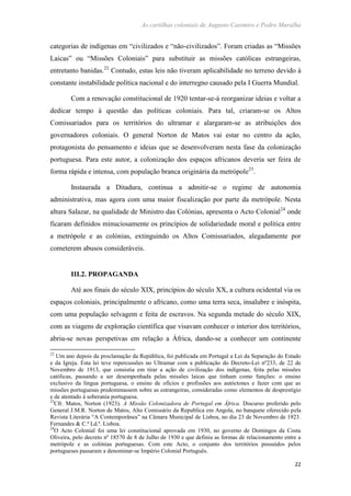 As cartilhas coloniais de Augusto Casimiro e Pedro Muralha
22
categorias de indígenas em “civilizados e “não-civilizados”. Foram criadas as “Missões
Laicas” ou “Missões Coloniais” para substituir as missões católicas estrangeiras,
entretanto banidas.22
Contudo, estas leis não tiveram aplicabilidade no terreno devido à
constante instabilidade política nacional e do interregno causado pela I Guerra Mundial.
Com a renovação constitucional de 1920 tentar-se-á reorganizar ideias e voltar a
dedicar tempo à questão das políticas coloniais. Para tal, criaram-se os Altos
Comissariados para os territórios do ultramar e alargaram-se as atribuições dos
governadores coloniais. O general Norton de Matos vai estar no centro da ação,
protagonista do pensamento e ideias que se desenvolveram nesta fase da colonização
portuguesa. Para este autor, a colonização dos espaços africanos deveria ser feira de
forma rápida e intensa, com população branca originária da metrópole23
.
Instaurada a Ditadura, continua a admitir-se o regime de autonomia
administrativa, mas agora com uma maior fiscalização por parte da metrópole. Nesta
altura Salazar, na qualidade de Ministro das Colónias, apresenta o Acto Colonial24
onde
ficaram definidos minuciosamente os princípios de solidariedade moral e política entre
a metrópole e as colónias, extinguindo os Altos Comissariados, alegadamente por
cometerem abusos consideráveis.
III.2. PROPAGANDA
Até aos finais do século XIX, princípios do século XX, a cultura ocidental via os
espaços coloniais, principalmente o africano, como uma terra seca, insalubre e inóspita,
com uma população selvagem e feita de escravos. Na segunda metade do século XIX,
com as viagens de exploração científica que visavam conhecer o interior dos territórios,
abriu-se novas perspetivas em relação a África, dando-se a conhecer um continente
22
Um ano depois da proclamação da República, foi publicada em Portugal a Lei da Separação do Estado
e da Igreja. Esta lei teve repercussões no Ultramar com a publicação do Decreto-Lei nº233, de 22 de
Novembro de 1913, que consistia em tirar a ação de civilização dos indígenas, feita pelas missões
católicas, passando a ser desempenhada pelas missões laicas que tinham como funções: o ensino
exclusivo da língua portuguesa, o ensino de ofícios e profissões aos autóctones e fazer com que as
missões portuguesas predominassem sobre as estrangeiras, consideradas como elementos de desprestígio
e de atentado à soberania portuguesa.
23
Cfr. Matos, Norton (1923). A Missão Colonizadora de Portugal em África. Discurso proferido pelo
General J.M.R. Norton de Matos, Alto Comissário da Republica em Angola, no banquete oferecido pela
Revista Literária “A Contemporânea” na Câmara Municipal de Lisboa, no dia 23 de Novembro de 1923.
Fernandes & C.ª Ld.ª. Lisboa.
24
O Acto Colonial foi uma lei constitucional aprovada em 1930, no governo de Domingos da Costa
Oliveira, pelo decreto nº 18570 de 8 de Julho de 1930 e que definiu as formas de relacionamento entre a
metrópole e as colónias portuguesas. Com este Acto, o conjunto dos territórios possuídos pelos
portugueses passaram a denominar-se Império Colonial Português.
 