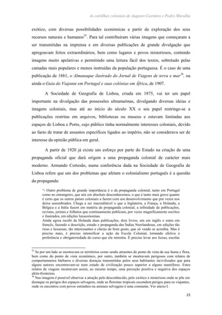 As cartilhas coloniais de Augusto Casimiro e Pedro Muralha
23
exótico, com diversas possibilidades económicas a partir da exploração dos seus
recursos naturais e humanos25
. Para tal contribuíram várias imagens que começaram a
ser transmitidas na imprensa e em diversas publicações de grande divulgação que
apregoavam feitos extraordinários, bem como lugares e povos misteriosos, contendo
imagens muito apelativas e permitindo uma leitura fácil dos textos, sobretudo pelas
camadas mais populares e menos instruídas da população portuguesa. É o caso de uma
publicação de 1881, o Almanaque ilustrado do Jornal de Viagens de terra e mar26
, ou
ainda o Guia do Viajante em Portugal e suas colónias em África, de 1907.
A Sociedade de Geografia de Lisboa, criada em 1875, vai ter um papel
importante na divulgação das possessões ultramarinas, divulgando diversas ideias e
imagens coloniais, mas até ao início do século XX o seu papel restringe-se a
publicações restritas em arquivos, bibliotecas ou museus e estavam limitadas aos
espaços de Lisboa e Porto, cujo público tinha normalmente interesses coloniais, devido
ao facto de tratar de assuntos específicos ligados ao império, não se considerava ser de
interesse da opinião pública em geral.
A partir de 1920 já existe um esforço por parte do Estado na criação de uma
propaganda oficial que dará origem a uma propaganda colonial de carácter mais
moderno. Armando Cortesão, numa conferência dada na Sociedade de Geografia de
Lisboa refere que um dos problemas que afetam o colonialismo português é a questão
da propaganda:
“- Outro problema de grande importância é o da propaganda colonial, tanto em Portugal
como no estrangeiro, que nós em absoluto desconhecemos, o que é tanto mais grave quanto
é certo que os outros países coloniais a fazem com um desenvolvimento que por vezes nos
deixa assombrados. Chega a ser inacreditável o que a Inglaterra, a França, a Holanda, a
Bélgica e a Itália fazem em matéria de propaganda colonial, a infinidade de publicações,
revistas, jornais e folhetos que continuamente publicam, por vezes magnificamente escritos
e ilustrados, em edições luxuosíssimas.
Ainda agora recebi da Holanda duas publicações, dois livros, um em inglês e outro em
francês, fazendo a descrição, estudo e propaganda das Índias Neerlandesas, em edições tão
ricas e luxuosas, tão interessantes e cheias de bom gosto, que só vendo se acredita. Mas é
preciso mais, é preciso intensificar a ação da Escola Colonial, tornando efetiva a
preferência e obrigatoriedade do curso que ela ministra. É preciso levar aos liceus, escolas
25
Se por um lado se mostravam os territórios como sendo atraentes do ponto de vista da sua fauna e flora,
bem como do ponto de vista económico, por outro, também se mostravam perigosos com relatos de
comportamnetos bárbaros e diversas doenças transmitidas pelos seus habitantes incivilizados que para
alguns autores encontravam-se num estado de civilização pouco superior a alguns mamíferos. Estes
relatos de viagens mostravam assim, ao mesmo tempo, uma perceção positiva e negativa dos espaços
além-fronteiras.
26
Nas imagens é possível observar a atração pelo desconhecido, pelo exótico e misterioso onde se põe em
destaque os perigos dos espaços selvagens, onde as florestas tropicais escondem perigos para os viajantes,
onde os encontros com povos estranhos ou animais selvagens é uma constante. Ver anexo I.
 