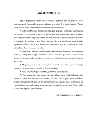 AGRADECIMENTOS
Apesar do presente estudo ter sido realizado por mim, tem um pouco de todos
aqueles que, direta ou indiretamente ajudaram no sentido de o tornar possível. Assim,
nestas breves linhas expresso os meus sinceros agradecimentos:
À professora Maria do Rosário Pimentel, pela excelente orientação científica que
me prestou, pela prontidão e paciência que sempre teve ao longo de todo o processo,
pela disponibilidade e força que sempre me deu, pelas aulas que lecionou nas quais tive
o privilégio de assistir, e que foram responsáveis pela escolha do tema tratado.
Agradeço ainda as ideias e a bibliografia concedidas que se revelaram de muita
utilidade no desenrolar deste trabalho.
À minha mãe, principal impulsionadora da realização desta tese, pelo orgulho e
afeto que sente por mim, e principalmente pela luta constante que travou para nunca me
deixar desistir, prestando-me todos os apoios necessários para que conseguisse chegar
até ao fim.
À Margarida, sempre disponível para cuidar do meu filho quando o tempo
escasseava, e para me ouvir nas alturas de maior sufoco.
À minha irmã Marta pelo incentivo, conforto e ajuda prestada.
Por fim, agradeço ao meu marido e ao meu filho, a quem este trabalho retirou o
tempo e a dedicação que lhe são devidos. Ao meu marido, pelo amor, carinho e
compreensão, por me libertar diariamente das tarefas de esposa e mãe, incentivando-me
e proferindo sempre palavras de apoio para que prosseguisse na execução deste estudo.
A ele o meu especial agradecimento.
MUITO OBRIGADA A TODOS!
 