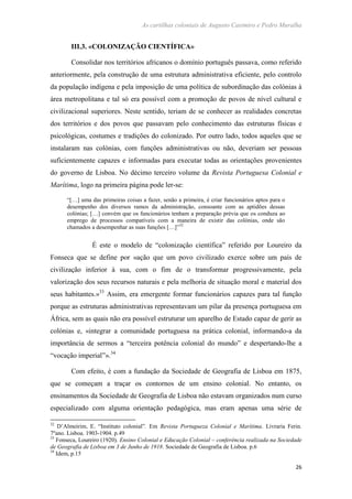 As cartilhas coloniais de Augusto Casimiro e Pedro Muralha
26
III.3. «COLONIZAÇÃO CIENTÍFICA»
Consolidar nos territórios africanos o domínio português passava, como referido
anteriormente, pela construção de uma estrutura administrativa eficiente, pelo controlo
da população indígena e pela imposição de uma política de subordinação das colónias à
área metropolitana e tal só era possível com a promoção de povos de nível cultural e
civilizacional superiores. Neste sentido, teriam de se conhecer as realidades concretas
dos territórios e dos povos que passavam pelo conhecimento das estruturas físicas e
psicológicas, costumes e tradições do colonizado. Por outro lado, todos aqueles que se
instalaram nas colónias, com funções administrativas ou não, deveriam ser pessoas
suficientemente capazes e informadas para executar todas as orientações provenientes
do governo de Lisboa. No décimo terceiro volume da Revista Portuguesa Colonial e
Marítima, logo na primeira página pode ler-se:
“[…] uma das primeiras coisas a fazer, senão a primeira, é criar funcionários aptos para o
desempenho dos diversos ramos da administração, consoante com as aptidões dessas
colónias; […] convém que os funcionários tenham a preparação prévia que os conduza ao
emprego de processos compatíveis com a maneira de existir das colónias, onde são
chamados a desempenhar as suas funções […]”32
É este o modelo de “colonização científica” referido por Loureiro da
Fonseca que se define por «ação que um povo civilizado exerce sobre um país de
civilização inferior à sua, com o fim de o transformar progressivamente, pela
valorização dos seus recursos naturais e pela melhoria de situação moral e material dos
seus habitantes.»33
Assim, era emergente formar funcionários capazes para tal função
porque as estruturas administrativas representavam um pilar da presença portuguesa em
África, sem as quais não era possível estruturar um aparelho de Estado capaz de gerir as
colónias e, «integrar a comunidade portuguesa na prática colonial, informando-a da
importância de sermos a “terceira potência colonial do mundo” e despertando-lhe a
“vocação imperial”».34
Com efeito, é com a fundação da Sociedade de Geografia de Lisboa em 1875,
que se começam a traçar os contornos de um ensino colonial. No entanto, os
ensinamentos da Sociedade de Geografia de Lisboa não estavam organizados num curso
especializado com alguma orientação pedagógica, mas eram apenas uma série de
32
D’Almeirim, E. “Instituto colonial”. Em Revista Portugueza Colonial e Marítima. Livraria Ferin.
7ºano. Lisboa. 1903-1904. p.49
33
Fonseca, Loureiro (1920). Ensino Colonial e Educação Colonial – conferência realizada na Sociedade
de Geografia de Lisboa em 3 de Junho de 1918. Sociedade de Geografia de Lisboa. p.6
34
Idem, p.15
 
