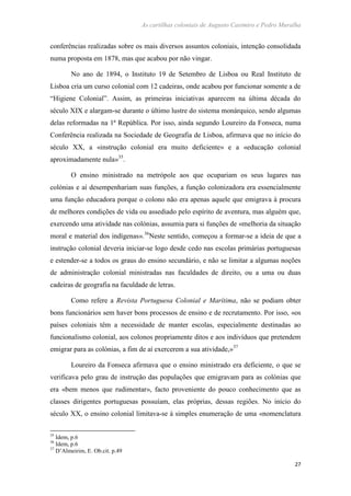 As cartilhas coloniais de Augusto Casimiro e Pedro Muralha
27
conferências realizadas sobre os mais diversos assuntos coloniais, intenção consolidada
numa proposta em 1878, mas que acabou por não vingar.
No ano de 1894, o Instituto 19 de Setembro de Lisboa ou Real Instituto de
Lisboa cria um curso colonial com 12 cadeiras, onde acabou por funcionar somente a de
“Higiene Colonial”. Assim, as primeiras iniciativas aparecem na última década do
século XIX e alargam-se durante o último lustre do sistema monárquico, sendo algumas
delas reformadas na 1ª República. Por isso, ainda segundo Loureiro da Fonseca, numa
Conferência realizada na Sociedade de Geografia de Lisboa, afirmava que no início do
século XX, a «instrução colonial era muito deficiente» e a «educação colonial
aproximadamente nula»35
.
O ensino ministrado na metrópole aos que ocupariam os seus lugares nas
colónias e aí desempenhariam suas funções, a função colonizadora era essencialmente
uma função educadora porque o colono não era apenas aquele que emigrava à procura
de melhores condições de vida ou assediado pelo espírito de aventura, mas alguém que,
exercendo uma atividade nas colónias, assumia para si funções de «melhoria da situação
moral e material dos indígenas».36
Neste sentido, começou a formar-se a ideia de que a
instrução colonial deveria iniciar-se logo desde cedo nas escolas primárias portuguesas
e estender-se a todos os graus do ensino secundário, e não se limitar a algumas noções
de administração colonial ministradas nas faculdades de direito, ou a uma ou duas
cadeiras de geografia na faculdade de letras.
Como refere a Revista Portuguesa Colonial e Marítima, não se podiam obter
bons funcionários sem haver bons processos de ensino e de recrutamento. Por isso, «os
países coloniais têm a necessidade de manter escolas, especialmente destinadas ao
funcionalismo colonial, aos colonos propriamente ditos e aos indivíduos que pretendem
emigrar para as colónias, a fim de aí exercerem a sua atividade,»37
Loureiro da Fonseca afirmava que o ensino ministrado era deficiente, o que se
verificava pelo grau de instrução das populações que emigravam para as colónias que
era «bem menos que rudimentar», facto proveniente do pouco conhecimento que as
classes dirigentes portuguesas possuíam, elas próprias, dessas regiões. No início do
século XX, o ensino colonial limitava-se à simples enumeração de uma «nomenclatura
35
Idem, p.6
36
Idem, p.6
37
D’Almeirim, E. Ob.cit. p.49
 