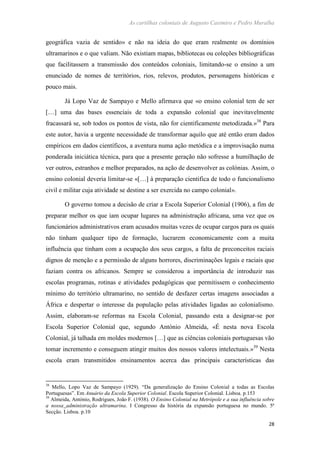 As cartilhas coloniais de Augusto Casimiro e Pedro Muralha
28
geográfica vazia de sentido» e não na ideia do que eram realmente os domínios
ultramarinos e o que valiam. Não existiam mapas, bibliotecas ou coleções bibliográficas
que facilitassem a transmissão dos conteúdos coloniais, limitando-se o ensino a um
enunciado de nomes de territórios, rios, relevos, produtos, personagens históricas e
pouco mais.
Já Lopo Vaz de Sampayo e Mello afirmava que «o ensino colonial tem de ser
[…] uma das bases essenciais de toda a expansão colonial que inevitavelmente
fracassará se, sob todos os pontos de vista, não for cientificamente metodizada.»38
Para
este autor, havia a urgente necessidade de transformar aquilo que até então eram dados
empíricos em dados científicos, a aventura numa ação metódica e a improvisação numa
ponderada iniciática técnica, para que a presente geração não sofresse a humilhação de
ver outros, estranhos e melhor preparados, na ação de desenvolver as colónias. Assim, o
ensino colonial deveria limitar-se «[…] à preparação cientifica de todo o funcionalismo
civil e militar cuja atividade se destine a ser exercida no campo colonial».
O governo tomou a decisão de criar a Escola Superior Colonial (1906), a fim de
preparar melhor os que iam ocupar lugares na administração africana, uma vez que os
funcionários administrativos eram acusados muitas vezes de ocupar cargos para os quais
não tinham qualquer tipo de formação, lucrarem economicamente com a muita
influência que tinham com a ocupação dos seus cargos, a falta de preconceitos raciais
dignos de menção e a permissão de alguns horrores, discriminações legais e raciais que
faziam contra os africanos. Sempre se considerou a importância de introduzir nas
escolas programas, rotinas e atividades pedagógicas que permitissem o conhecimento
mínimo do território ultramarino, no sentido de desfazer certas imagens associadas a
África e despertar o interesse da população pelas atividades ligadas ao colonialismo.
Assim, elaboram-se reformas na Escola Colonial, passando esta a designar-se por
Escola Superior Colonial que, segundo António Almeida, «É nesta nova Escola
Colonial, já talhada em moldes modernos […] que as ciências coloniais portuguesas vão
tomar incremento e conseguem atingir muitos dos nossos valores intelectuais.»39
Nesta
escola eram transmitidos ensinamentos acerca das principais características das
38
Mello, Lopo Vaz de Sampayo (1929). “Da generalização do Ensino Colonial a todas as Escolas
Portuguesas”. Em Anuário da Escola Superior Colonial. Escola Superior Colonial. Lisboa. p.153
39
Almeida, António, Rodrigues, João F. (1938). O Ensino Colonial na Metrópole e a sua influência sobre
a nossa administração ultramarina. I Congresso da história da expansão portuguesa no mundo. 5ª
Secção. Lisboa. p.10
 
