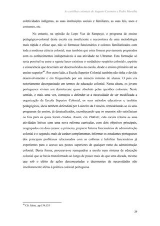 As cartilhas coloniais de Augusto Casimiro e Pedro Muralha
29
coletividades indígenas, as suas instituições sociais e familiares, as suas leis, usos e
costumes, etc.
No entanto, na opinião de Lopo Vaz de Sampayo, o programa de ensino
pedagógico-colonial desta escola era insuficiente e necessitava de uma metodologia
mais rápida e eficaz que, não só formasse funcionários e colonos familiarizados com
toda a moderna ciência colonial, mas também que estes fossem previamente preparados
com os conhecimentos indispensáveis à sua atividade no Ultramar. Esta formação só
seria possível se entre a «gente lusa» existisse o verdadeiro «espírito colonial», espírito
e consciência que deveriam ser desenvolvidos na escola, desde o ensino primário até ao
ensino superior40
. Por outro lado, a Escola Superior Colonial também não tinha o devido
desenvolvimento e era frequentada por um número mínimo de alunos. O país era
notoriamente desorganizado em termos de educação colonial. Nesta altura, os jovens
portugueses viviam um desinteresse quase absoluto pelas questões coloniais. Neste
sentido, e mais uma vez, começou a defender-se a necessidade de ser modificada a
organização da Escola Superior Colonial, os seus métodos educativos e também
pedagógicos, ideia também defendida por Loureiro da Fonseca, remodelando-se os seus
programas de ensino, já desatualizados, reconhecendo que os mesmos não satisfaziam
os fins para os quais foram criados. Assim, em 1946/47, esta escola retoma as suas
atividades letivas com uma nova reforma curricular, com dois objetivos principais,
reagrupados em dois cursos: o primeiro, preparar futuros funcionários de administração
colonial e o segundo, mais de caráter complementar, informar os estudantes portugueses
dos principais problemas relacionados com as colónias e habilitar funcionários já
experientes para o acesso aos postos superiores de qualquer ramo da administração
colonial. Desta forma, procurava-se reenquadrar a escola num sistema de educação
colonial que se havia transformado ao longo de pouco mais do que uma década, mesmo
que sob o efeito de ações desconcertadas e decorrentes de necessidades não
imediatamente afetas à política colonial portuguesa.
40
Cfr. Idem, pp.154,155
 