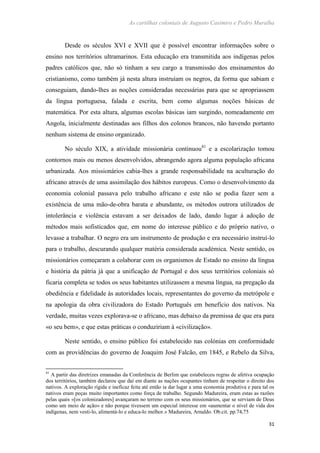 As cartilhas coloniais de Augusto Casimiro e Pedro Muralha
31
Desde os séculos XVI e XVII que é possível encontrar informações sobre o
ensino nos territórios ultramarinos. Esta educação era transmitida aos indígenas pelos
padres católicos que, não só tinham a seu cargo a transmissão dos ensinamentos do
cristianismo, como também já nesta altura instruíam os negros, da forma que sabiam e
conseguiam, dando-lhes as noções consideradas necessárias para que se apropriassem
da língua portuguesa, falada e escrita, bem como algumas noções básicas de
matemática. Por esta altura, algumas escolas básicas iam surgindo, nomeadamente em
Angola, inicialmente destinadas aos filhos dos colonos brancos, não havendo portanto
nenhum sistema de ensino organizado.
No século XIX, a atividade missionária continuou41
e a escolarização tomou
contornos mais ou menos desenvolvidos, abrangendo agora alguma população africana
urbanizada. Aos missionários cabia-lhes a grande responsabilidade na aculturação do
africano através de uma assimilação dos hábitos europeus. Como o desenvolvimento da
economia colonial passava pelo trabalho africano e este não se podia fazer sem a
existência de uma mão-de-obra barata e abundante, os métodos outrora utilizados de
intolerância e violência estavam a ser deixados de lado, dando lugar à adoção de
métodos mais sofisticados que, em nome do interesse público e do próprio nativo, o
levasse a trabalhar. O negro era um instrumento de produção e era necessário instruí-lo
para o trabalho, descurando qualquer matéria considerada académica. Neste sentido, os
missionários começaram a colaborar com os organismos de Estado no ensino da língua
e história da pátria já que a unificação de Portugal e dos seus territórios coloniais só
ficaria completa se todos os seus habitantes utilizassem a mesma língua, na pregação da
obediência e fidelidade às autoridades locais, representantes do governo da metrópole e
na apologia da obra civilizadora do Estado Português em benefício dos nativos. Na
verdade, muitas vezes explorava-se o africano, mas debaixo da premissa de que era para
«o seu bem», e que estas práticas o conduziriam à «civilização».
Neste sentido, o ensino público foi estabelecido nas colónias em conformidade
com as providências do governo de Joaquim José Falcão, em 1845, e Rebelo da Silva,
41
A partir das diretrizes emanadas da Conferência de Berlim que estabeleceu regras de afetiva ocupação
dos territórios, também declarou que daí em diante as nações ocupantes tinham de respeitar o direito dos
nativos. A exploração rígida e ineficaz feita até então ia dar lugar a uma economia produtiva e para tal os
nativos eram peças muito importantes como força de trabalho. Segundo Madureira, eram estas as razões
pelas quais «[os colonizadores] avançaram no terreno com os seus missionários, que se serviam de Deus
como um meio de ação» e não porque tivessem um especial interesse em «aumentar o nível de vida dos
indígenas, nem vesti-lo, alimentá-lo e educa-lo melhor.» Madureira, Arnaldo. Ob.cit. pp.74,75
 