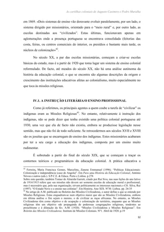 As cartilhas coloniais de Augusto Casimiro e Pedro Muralha
32
em 1869. «Dois sistemas de ensino vão doravante evoluir paralelamente, por um lado, o
sistema dirigido por missionários, orientado para o “meio rural” e, por outro lado, as
escolas destinadas aos “civilizados”. Estas últimas, funcionavam apenas em
aglomerações onde a presença portuguesa se encontrava consolidada (feitorias das
costa, feiras, ou centros comerciais do interior, os presídios e bastante mais tarde, os
núcleos de colonização»42
.
No século XX, a par das escolas missionárias, começam a criar-se escolas
básicas do estado, mas é a partir de 1920 que toma lugar um sistema de ensino colonial
reformulado. De facto, até meados do século XX, não há uma análise autónoma da
história da educação colonial, o que se encontra são algumas descrições da origem e
crescimento das instituições educativas afetas ao colonialismo, muito especialmente no
que toca às missões religiosas.
IV.1. A INSTRUÇÃO LITERÁRIA/O ENSINO PROFISSIONAL
Como já referimos, os principais agentes a quem coube a tarefa de “civilizar” os
indígenas eram as Missões Religiosas43
. No entanto, relativamente à instrução dos
indígenas, não se pode dizer que tenha existido uma política colonial portuguesa até
1930, uma vez que ela de facto não existiu, embora se produzisse legislação nesse
sentido, mas que não foi de todo suficiente. Se retrocedermos aos séculos XVII e XVIII
são os jesuítas que se encarregam do ensino dos indígenas. Estes missionários acabaram
por ter a seu cargo a educação dos indígenas, composta por um ensino muito
rudimentar.
É sobretudo a partir do final do século XIX, que se começam a traçar os
contornos teóricos e programáticos da educação colonial. A prática educativa a
42
Ferreira, Maria Francisca Gomes, Marcelino, Zanene Emmanuel (1996). “Políticas Educacionais:
Colonização e independência (caso de Angola)”. Em Para uma História da Educação Colonial, António
Nóvoa e outros (eds.). S.P.C.E. & Educa. Porto e Lisboa. p.278
Sobre esta questão, também Tomaz de Almeida Garrett, citado por Rui Siva, nas suas lições do ano letivo
de 1914/1915 refere que «as missões não devem ser somente escolas de educação moral e profissional,
mas é necessário que, pela sua organização, sirvam politicamente os interesses nacionais.» Cfr. Silva, Rui
(1997). “O Estado Novo e o ensino nas colónias”. Em História. Ano XIX. Nº30. Lisboa. pp. 24-35
43
No artigo de A.M. publicado no Boletim das Missões Civilizadoras, o autor define o que se entende por
Missões Religiosas. Estas enquadram-se num objetivo maior que são as Missões Civilizadoras, embora
em última análise o fim sejam o mesmo, o de civilizar as raças africanas. No entanto, as Missões
Civilizadoras têm como objetivo o de ocupação e colonização do território, enquanto que as Missões
religiosas têm um objetivo «de propaganda de poderosas congregações religiosas, tendentes ao
proselitismo e à dilatação da fé». A.M. (1920). “Missões Civilizadoras e Missões Religiosas”. Em
Boletim das Missões Civilizadoras. Instituto de Missões Coloniais. Nº1. Abril de 1920. p.19
 