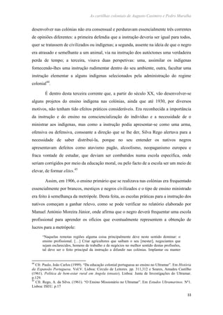 As cartilhas coloniais de Augusto Casimiro e Pedro Muralha
33
desenvolver nas colónias não era consensual e perduravam essencialmente três correntes
de opiniões diferentes: a primeira defendia que a instrução deveria ser igual para todos,
quer se tratassem de civilizados ou indígenas; a segunda, assente na ideia de que o negro
era atrasado e semelhante a um animal, via na instrução dos autóctones uma verdadeira
perda de tempo; a terceira, visava duas perspetivas: uma, assimilar os indígenas
fornecendo-lhes uma instrução rudimentar dentro do seu ambiente, outra, facultar uma
instrução elementar a alguns indígenas selecionados pela administração do regime
colonial44
.
É dentro desta terceira corrente que, a partir do século XX, vão desenvolver-se
alguns projetos do ensino indígena nas colónias, ainda que até 1930, por diversos
motivos, não tenham tido efeitos práticos consideráveis. Era reconhecida a importância
da instrução e do ensino na consciencialização do indivíduo e a necessidade de o
ministrar aos indígenas, mas como a instrução podia apresentar-se como uma arma,
ofensiva ou defensiva, consoante a direção que se lhe der, Silva Rego alertava para a
necessidade de saber distribuí-la, porque no seu entender os nativos negros
apresentavam defeitos como atavismo pagão, alcoolismo, neopaganismo europeu e
fraca vontade de estudar, que deviam ser combatidos numa escola específica, onde
seriam corrigidos por meio da educação moral, ou pelo facto de a escola ser um meio de
elevar, de formar elites.45
Assim, em 1906, o ensino primário que se realizava nas colónias era frequentado
essencialmente por brancos, mestiços e negros civilizados e o tipo de ensino ministrado
era feito à semelhança da metrópole. Desta feita, as escolas práticas para a instrução dos
nativos começam a ganhar relevo, como se pode verificar no relatório elaborado por
Manuel António Moreira Júnior, onde afirma que o negro deverá frequentar uma escola
profissional para aprender os ofícios que eventualmente representem a obtenção de
lucros para a metrópole:
“Naquelas remotas regiões alguma coisa principalmente deve neste sentido dominar: o
ensino profissional. […] Criar agricultores que saibam o seu [mester], negociantes que
sejam esclarecidos, homens de trabalho e de negócios no melhor sentido destas profissões,
tal deve ser o feito principal da instrução a difundir nas colónias. Implantar ou manter
44
Cfr. Paulo, João Carlos (1999). “Da educação colonial portuguesa ao ensino no Ultramar”. Em História
da Expansão Portuguesa. Vol.V. Lisboa: Circulo de Leitores. pp. 311,312 e Soares, Amadeu Castilho
(1961). Política de bem-estar rural em Angola (ensaio). Lisboa: Junta de Investigações do Ultramar.
p.129.
45
Cfr. Rego, A. da Silva. (1961). “O Ensino Missionário no Ultramar”. Em Estudos Ultramarinos. Nº1.
Lisboa: ISEU. p.17
 