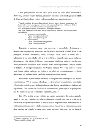 As cartilhas coloniais de Augusto Casimiro e Pedro Muralha
36
Assim, pela primeira vez em 1927, pelas mãos do então Alto-Comissário da
República, António Vicente Ferreira, oficializou-se com o Diploma Legislativo nº518,
de 16 de Abril a divisão do ensino, então remodelado, nos seguintes termos:
“Pretendo satisfazer às necessidades mentais de dois grupos étnicos, naturalmente tão
distanciados, como o europeu e o africano, esta organização procura estabelecer, desde o
início, dois ramos assimétricos ou linhas divergentes de ação.
Há o ensino para europeus e assimilados e o ensino para indígenas.
Cada ramo compreende dois graus, mas de características diferentes num e noutro ramo.
Haverá assim:
a) – para europeus e assimilados:
1ºgrau: Ensino primário infantil;
2ºgrau: Ensino primário geral.
b) – para indígenas:
1ºgrau: Ensino elementar profissional;
2ºgrau: Ensino profissional.”48
Enquanto o primeiro ramo para europeus e assimilados destinava-se a
desenvolver integralmente a criança e dar-lhe conhecimentos de diversas áreas, como
português, história, matemática, canto, educação física, cívica e moral para a
habilitarem a ser um cidadão útil a si e à Pátria, o segundo ramo para indígenas
destinava-se a criar hábitos de higiene, compostura e trabalho no indígena e dar-lhe uma
instrução literária rudimentar, numa primeira parte, numa segunda fase criar-lhe hábitos
de trabalho. A inovação introduzida por Vicente Ferreira deve-se ao facto de se usar
uma língua nativa indígena no ensino e introduzir-se progressivamente a língua
portuguesa, por meio de certos vocábulos, nomeadamente de objetos.
Este ensino especialmente destinado ao indígena vem contemplado no Acordo
Missionário de 1930 e, segundo Silva Rego «[…] deverá ser prudentemente ministrado,
a fim de não melindrar suscetibilidades frescas e facilmente trabalhadas por indesejáveis
argumentos. Este ensino não deve servir, evidentemente, para separar os portugueses
uns dos outros. O seu fim é justamente o contrário, unir.»49
Em 1936, institui-se nas colónias as escolas elementares de ensino agricolo-
pecuário e de artes e ofícios, em substituição das escolas-oficinas, com os objetivos de
assimilar e disciplinar socialmente os nativos que as frequentassem e impedindo que os
autóctones continuassem os estudos noutras escolas. Apesar de se criarem em Angola,
doze escolas, na verdade a maior parte nunca chegou a funcionar, ou por falta de
48
Diploma Legislativo nº518, de 16 de Abril de 1927.
49
Rego, A. da Silva. Ob.cit. p.23
 