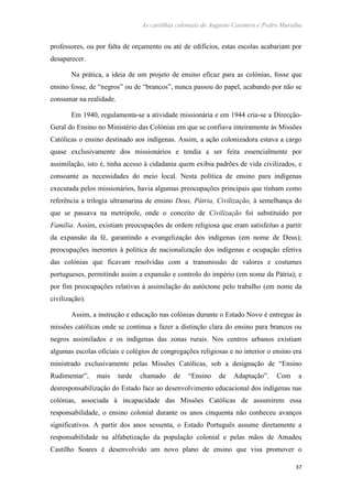 As cartilhas coloniais de Augusto Casimiro e Pedro Muralha
37
professores, ou por falta de orçamento ou até de edifícios, estas escolas acabariam por
desaparecer.
Na prática, a ideia de um projeto de ensino eficaz para as colónias, fosse que
ensino fosse, de “negros” ou de “brancos”, nunca passou do papel, acabando por não se
consumar na realidade.
Em 1940, regulamenta-se a atividade missionária e em 1944 cria-se a Direcção-
Geral do Ensino no Ministério das Colónias em que se confiava inteiramente às Missões
Católicas o ensino destinado aos indígenas. Assim, a ação colonizadora estava a cargo
quase exclusivamente dos missionários e tendia a ser feita essencialmente por
assimilação, isto é, tinha acesso à cidadania quem exibia padrões de vida civilizados, e
consoante as necessidades do meio local. Nesta política de ensino para indígenas
executada pelos missionários, havia algumas preocupações principais que tinham como
referência a trilogia ultramarina de ensino Deus, Pátria, Civilização, à semelhança do
que se passava na metrópole, onde o conceito de Civilização foi substituído por
Família. Assim, existiam preocupações de ordem religiosa que eram satisfeitas a partir
da expansão da fé, garantindo a evangelização dos indígenas (em nome de Deus);
preocupações inerentes à política de nacionalização dos indígenas e ocupação efetiva
das colónias que ficavam resolvidas com a transmissão de valores e costumes
portugueses, permitindo assim a expansão e controlo do império (em nome da Pátria); e
por fim preocupações relativas à assimilação do autóctone pelo trabalho (em nome da
civilização).
Assim, a instrução e educação nas colónias durante o Estado Novo é entregue às
missões católicas onde se continua a fazer a distinção clara do ensino para brancos ou
negros assimilados e os indígenas das zonas rurais. Nos centros urbanos existiam
algumas escolas oficiais e colégios de congregações religiosas e no interior o ensino era
ministrado exclusivamente pelas Missões Católicas, sob a designação de “Ensino
Rudimentar”, mais tarde chamado de “Ensino de Adaptação”. Com a
desresponsabilização do Estado face ao desenvolvimento educacional dos indígenas nas
colónias, associada à incapacidade das Missões Católicas de assumirem essa
responsabilidade, o ensino colonial durante os anos cinquenta não conheceu avanços
significativos. A partir dos anos sessenta, o Estado Português assume diretamente a
responsabilidade na alfabetização da população colonial e pelas mãos de Amadeu
Castilho Soares é desenvolvido um novo plano de ensino que visa promover o
 