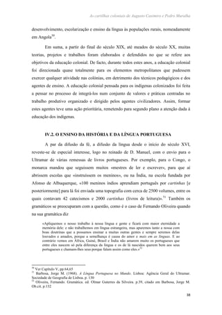 As cartilhas coloniais de Augusto Casimiro e Pedro Muralha
38
desenvolvimento, escolarização e ensino da língua às populações rurais, nomeadamente
em Angola50
.
Em suma, a partir do final do século XIX, até meados do século XX, muitas
teorias, projetos e trabalhos foram elaborados e defendidos no que se refere aos
objetivos da educação colonial. De facto, durante todos estes anos, a educação colonial
foi direcionada quase totalmente para os elementos metropolitanos que pudessem
exercer qualquer atividade nas colónias, em detrimento dos técnicos pedagógicos e dos
agentes de ensino. A educação colonial pensada para os indígenas colonizados foi feita
a pensar no processo de integrá-los num conjunto de valores e práticas centradas no
trabalho produtivo organizado e dirigido pelos agentes civilizadores. Assim, formar
estes agentes teve uma ação prioritária, remetendo para segundo plano a atenção dada à
educação dos indígenas.
IV.2. O ENSINO DA HISTÓRIA E DA LÍNGUA PORTUGUESA
A par da difusão da fé, a difusão da língua desde o início do século XVI,
reveste-se de especial interesse, logo no reinado de D. Manuel, com o envio para o
Ultramar de várias remessas de livros portugueses. Por exemplo, para o Congo, o
monarca mandou que seguissem muitos «mestres de ler e escrever», para que aí
abrissem escolas que «instruíssem os meninos», ou na Índia, na escola fundada por
Afonso de Albuquerque, «100 meninos índios aprendiam português por cartinhas [e
posteriormente] para lá foi enviada uma topografia com cerca de 2500 volumes, entre os
quais contavam 42 catecismos e 2000 cartinhas (livros de leitura)».51
Também os
gramáticos se preocuparam com a questão, como é o caso de Fernando Oliveira quando
na sua gramática diz
«Apliquemos o nosso trabalho à nossa língua e gente e ficará com maior eternidade a
memória dele: e não trabalhemos em língua estrangeira, mas apuremos tanto a nossa com
boas doutrinas que a possamos ensinar a muitas outras gentes e sempre seremos delas
louvados e amados, porque a semelhança é causa do amor e mais em as línguas. E ao
contrário vemos em África, Guiné, Brasil e Índia não amarem muito os portugueses que
entre eles nascem só pela diferença da língua e os de lá nascidos querem bem aos seus
portugueses e chamam-lhes seus porque falam assim como eles.»52
50
Ver Capítulo V, pp.64,65
51
Barbosa, Jorge M. (1968). A Língua Portuguesa no Mundo. Lisboa: Agência Geral do Ultramar.
Sociedade de Geografia de Lisboa. p. 130
52
Oliveira, Fernando. Gramática. ed. Olmar Guterres da Silveira. p.39, citado em Barbosa, Jorge M.
Ob.cit. p.132
 