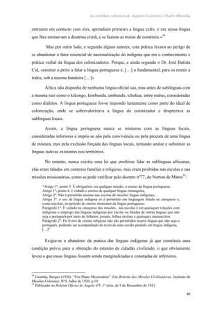 As cartilhas coloniais de Augusto Casimiro e Pedro Muralha
40
entrarem em contacto com eles, aprendiam primeiro a língua cafre, e era nessa língua
que lhes ensinavam a doutrina cristã, e se faziam as trocas de comércio.»54
Mas por outro lado, e segundo alguns autores, esta prática levava ao perigo de
se abandonar o fator essencial de nacionalização do indígena que era o conhecimento e
prática verbal da língua dos colonizadores. Porque, e ainda segundo o Dr. José Batista
Cid, «ensinar o preto a falar a língua portuguesa é, […] o fundamental, para os reunir a
todos, sob a mesma bandeira […]»
África não dispunha de nenhuma língua oficial sua, mas antes de sublínguas com
a mesma raiz como o kikongo, kimbundu, umbundu, tchokue, entre outras, consideradas
como dialetos. A língua portuguesa foi-se impondo lentamente como parte do ideal de
colonização, onde se sobrevalorizava a língua do colonizador e desprezava as
sublínguas locais.
Assim, a língua portuguesa nunca se misturou com as línguas locais,
consideradas inferiores e impôs-se não pela convivência ou pela procura de uma língua
de mistura, mas pela exclusão forçada das línguas locais, tentando anular e substituir as
línguas nativas existentes nos territórios.
No entanto, nunca existiu uma lei que proibisse falar as sublínguas africanas,
elas eram faladas em contexto familiar e religioso, mas eram proibidas nas escolas e nas
missões missionárias, como se pode verificar pelo decreto nº77, de Norton de Matos55
:
“Artigo 1º, ponto 3: É obrigatório em qualquer missão, o ensino da língua portuguesa;
Artigo 1º, ponto 4: é vedado o ensino de qualquer língua estrangeira;
Artigo 2º: Não é permitido ensinar nas escolas de missões língua indígenas;
Artigo 3º: o uso da língua indígena só é permitido em linguagem falada na catequese e,
como auxiliar, no período do ensino elementar da língua portuguesa;
Parágrafo 1º: É vedado na catequese das missões , nas escolas e em quaisquer relações com
indígenas o emprego das línguas indígenas por escrito ou faladas de outras línguas que não
seja o português por meio de folhetos, jornais, folhas avulsas e quaisquer manuscritos.
Parágrafo 2º: Os livros de ensino religioso não são permitidos noutra língua que não seja o
português, podendo ser acompanhado do texto de uma versão paralela em língua indígena;
[…]”
Exigia-se o abandono da prática das línguas indígenas já que constituía uma
condição prévia para a obtenção do estatuto de cidadão civilizado, o que obviamente
levou a que essas línguas fossem sendo marginalizadas e conotadas de inferiores.
54
Graínha, Borges (1920). “Um Plano Missionário”. Em Boletim das Missões Civilizadoras. Instituto de
Missões Coloniais. Nº4. Julho de 1920. p.10
55
Publicado no Boletim Oficial de Angola nº5. 1ª série, de 9 de Dezembro de 1921.
 