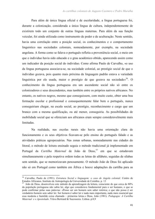 As cartilhas coloniais de Augusto Casimiro e Pedro Muralha
41
Para além de única língua oficial e de escolaridade, a língua portuguesa foi,
durante a colonização, considerada a única língua de cultura, independentemente de
existirem todo um conjunto de outras línguas maternas. Para além da sua função
veicular, foi ainda utilizada como instrumento de poder e de aculturação. Neste sentido,
havia uma correlação entre a posição social, os conhecimentos e o comportamento
linguístico nas sociedades coloniais, nomeadamente, por exemplo, na sociedade
angolana. A forma como se falava o português refletia a proveniência social, o meio em
que o individuo havia sido educado e o grau académico obtido, aparecendo assim como
um indicador da posição social do individuo. Como afirma Paulo de Carvalho, «o uso
da língua portuguesa associava-se, na sociedade colonial, ao prestígio social de que o
individuo gozava, pois quanto mais próxima da linguagem padrão estava a variedade
linguística por ele usada, maior o prestígio de que gozava na sociedade»56
. O
conhecimento da língua portuguesa era um ascendente social não só entre os
colonizadores e seus descendentes, mas também entre os próprios nativos africanos. No
entanto, os nativos negros, mesmo que conseguissem, com muito custo, obter uma boa
formação escolar e profissional e consequentemente falar bem o português, nunca
conseguiriam chegar, na escala social, ao prestígio, reconhecimento e cargo que um
branco com a mesma qualificação, ou até menor, conseguiria. As possibilidades de
mobilidade social que se ofereciam aos africanos eram sempre consideravelmente mais
limitadas.
Na realidade, nas escolas rurais não havia uma orientação clara de
funcionamento e os seus objetivos ficavam-se pelo ensino do português falado e as
atividades práticas agropecuárias. Nas zonas urbanas, nomeadamente nas cidades do
litoral, o método de leitura ensinado seguia o método tradicional já implementado em
Portugal da Cartilha Maternal de João de Deus,57
em que se estudavam
simultaneamente e pela respetiva ordem todas as letras do alfabeto, seguidas de sílabas
sem sentido, que se memorizavam penosamente. O método João de Deus foi aplicado
não só em Portugal como também em África e houve adaptações da cartilha para as
56
Carvalho, Paulo de (1991). Estrutura Social e linguagem: o caso de Angola colonial. Centro de
Estudos Africanos. Instituto de Antropologia da Universidade de Coimbra. p. 13
57
João de Deus, desenvolveu este método da aprendizagem da leitura, consciente de que cerca de 80%
da população portuguesa não sabia ler, algo que considerava fundamental para o ser humano, o que se
pode confirmar pelas suas palavras: «Posso ser um homem sem saber retórica; o que não posso é ser
verdadeiro homem sem saber ler. Ser homem é saber ler e nada mais importante, nada mais essencial que
essa modesta e humilde coisa chamada – primeiras letras.» Deus, João (1981). Pedagogia: A Cartilha
Maternal e o Apostolado. Viúva Bertrand & Sucessores. Lisboa. p.8,9
 