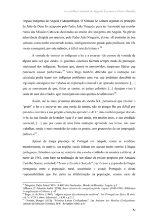 As cartilhas coloniais de Augusto Casimiro e Pedro Muralha
42
línguas indígenas de Angola e Moçambique. O Método de Leitura segundo os princípio
de João de Deus foi adaptado pelo Padre João Ninguém para ser lecionado nas escolas
rurais das Missões Católicas destinadas ao ensino dos indígenas em Angola. Na prévia
advertência dirigida aos mestres, pelo Padre João Ninguém, diz-se: «O pretinho de boa
vontade, como tenho encontrado tantos, inteligentemente guiado pelo professor, em três
meses conseguirá, por este método, a difícil arte da leitura.» 58
A vontade de ensinar os indígenas a ler e a escrever não passou da vontade de
alguns uma vez que «todos os governos coloniais tiveram sempre medo da promoção
intelectual dos indígenas. Temiam que, dentre os promovidos, surgissem líderes que
pudessem causar problemas».59
Silva Rego também defendia que a instrução não
calculada podia trazer aos indígenas problemas uma vez que poderiam descobrir na
legislação «desígnios mal velados de exploração colonial e de opressão económica. […]
que se convencem de que, feitas as contas, os países coloniais […] desejam viver à
custa do suor dos criados, que mourejam nas suas quintas de além-mar»60
.
Assim, até às duas primeiras décadas do século XX, pensava-se que ensinar o
“preto” a ler e a escrever era uma perda de tempo, não só porque lhe era difícil por
questões inerentes à sua própria condição aprender o ABC, mas também porque desviá-
lo-ia da sua função de lavrador «que é e será ainda, por muitos anos, a sua condição
essencial, […] que por causa de uma falsa instrução aprendida nos livros, não quer
trabalhar, sendo o mais mandrião de todos os pretos, com pretensões de ser empregado
público.»61
Apesar da longa presença de Portugal em Angola, como se verificou
anteriormente, os nativos nas regiões rurais tinham um acesso muito restrito à língua
portuguesa, falando-a apenas no contexto das escolas confiadas às missões católicas. A
partir de 1961, com base na realização de um plano de ensino proposto por Amadeu
Castilho Soares, intitulado “Levar a Escola à Sanzala”, verifica-se a expansão da língua
portuguesa entre a população rural, assumindo o estado Português a direta
responsabilidade que lhe cabia na alfabetização da população, «como meio de
58
Ninguém, Padre João (1919). O ABC dos Vimbundus. Missão de Huambo. Angola. p.3
59Muaca, D. Eduardo André (1991). Breve história de evangelização de Angola. (1941-1991). Biblioteca
Evangelização e Culturas. p. 65
60
Rego, A. da Silva. (1948). “Alguns aspetos da colonização moderna”. Em Portugal em África. II série.
vol. V. Nº28. Lisboa: Editorial«L.I.A.M.» p.212
61
Graínha, Borges (1921). “Missões Laicas Civilizadoras”. Em Boletem das Missões Civilizadoras.
Instituto de Missões Coloniais. Nº11. Fevereiro-Abril. p.11
 