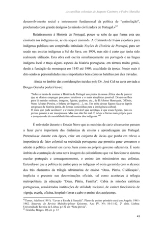 As cartilhas coloniais de Augusto Casimiro e Pedro Muralha
43
desenvolvimento social e instrumento fundamental da política de “assimilação”,
proclamada com grande desígnio da missão civilizadora de Portugal.»62
Relativamente à História de Portugal, pouco se sabe de que forma esta era
ensinada aos indígenas ou, se era sequer ensinada. A Comissão de livros escolares para
indígenas publicou um compêndio intitulado Noções de História de Portugal, para ser
usado nas escolas indígenas a Sul do Save, em 1909, mas não é certo que tenha sido
realmente utilizado. Esta obra está escrita simultaneamente em português e na língua
indígena local e traça alguns aspetos da história portuguesa, em termos muito gerais,
desde a fundação da monarquia em 1143 até 1909, atualidade da época. Pouco mais é
dito senão as personalidades mais importantes bem como as batalhas por eles travadas.
Ainda no âmbito das considerações tecidas pelo Dr. José Cid na carta enviada a
Borges Graínha poderá ler-se:
“Sobre o modo de ensinar a História de Portugal aos pretos da nossa África são de parecer
que se devem empregar processos intuitivos e o mais simplistas possível. Devem-se-lhes
para lá mandar estátuas, imagens, figuras, quadros, etc., de D.Afonso Henriques, D.Dinis,
Nuno Álvares Pereira, o Infante de Sagres […], etc. Em volta dessas figuras faça-se depois
um pouco de história pátria, de formas comezinhas para a inteligência cafreal.
O mais que pode acontecer, e é muito provável que aconteça, é que essas figuras, para os
pretos, passem a ser manipansos. Mas isso não faz mal. É talvez a forma mais própria para
a compreensão da mentalidade tão rudimentar dos indígenas.”63
É sobretudo durante o Estado Novo que as matérias de cariz ultramarino passam
a fazer parte importante das dinâmicas de ensino e aprendizagem em Portugal.
Pretendia-se durante esta época, criar um conjunto de ideias que punha em relevo a
importância do fator colonial na sociedade portuguesa que permitia gerar consensos e
adesão à política colonial em curso, bem como ao próprio governo salazarista. É neste
âmbito da construção de uma nova imagem do colonialismo que vai funcionar o sistema
escolar português e consequentemente, o ensino dos missionários nas colónias.
Entendia-se que a política de ensino para os indígenas só seria garantida com o alcance
dos três elementos da trilogia ultramarina de ensino “Deus, Pátria, Civilização”,
implícita e presente nas determinações oficiais, tal como aconteceu à trilogia
metropolitana da educação “Deus, Pátria, Família”. Cabia às missões católicas
portuguesas, consideradas instituições de utilidade nacional, de caráter funcionário de
«igreja, escola, oficina, hospital» levar a cabo o ensino dos autóctones.
62
Torres, Adelino (1991). “Levar a Escola à Sanzala”. Plano de ensino primário rural em Angola: 1961-
1962. Separata da Revista Multidisciplinar Episteme. Ano IV. Nºs 10-11-12. 2ª série. Lisboa:
Universidade Técnica de Lisboa. p.132 em “Nota prévia”.
63
Graínha, Borges. Ob.cit. p. 12
 
