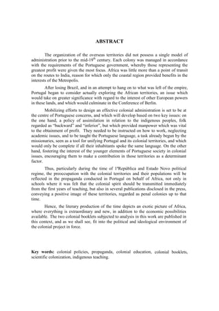 ABSTRACT
The organization of the overseas territories did not possess a single model of
administration prior to the mid-19th
century. Each colony was managed in accordance
with the requirements of the Portuguese government, whereby those representing the
greatest profit were given the most focus. Africa was little more than a point of transit
on the routes to India, reason for which only the coastal region provided benefits in the
interests of the Metropolis.
After losing Brazil, and in an attempt to hang on to what was left of the empire,
Portugal began to consider actually exploring the African territories, an issue which
would take on greater significance with regard to the interest of other European powers
in these lands, and which would culminate in the Conference of Berlin.
Mobilizing efforts to design an effective colonial administration is set to be at
the centre of Portuguese concerns, and which will develop based on two key issues: on
the one hand, a policy of assimilation in relation to the indigenous peoples, folk
regarded as “backward” and “inferior”, but which provided manpower which was vital
to the obtainment of profit. They needed to be instructed on how to work, neglecting
academic issues, and to be taught the Portuguese language, a task already begun by the
missionaries, seen as a tool for unifying Portugal and its colonial territories, and which
would only be complete if all their inhabitants spoke the same language. On the other
hand, fostering the interest of the younger elements of Portuguese society in colonial
issues, encouraging them to make a contribution in those territories as a determinant
factor.
Thus, particularly during the time of 1ªRepública and Estado Novo political
regime, the preoccupation with the colonial territories and their populations will be
reflected in the propaganda conducted in Portugal on behalf of Africa, not only in
schools where it was felt that the colonial spirit should be transmitted immediately
from the first years of teaching, but also in several publications disclosed in the press,
conveying a positive image of these territories, regarded as penal colonies up to that
time.
Hence, the literary production of the time depicts an exotic picture of Africa,
where everything is extraordinary and new, in addition to the economic possibilities
available. The two colonial booklets subjected to analysis in this work are published in
this context, and as we shall see, fit into the political and ideological environment of
the colonial project in force.
Key words: colonial policies, propaganda, colonial education, colonial booklets,
scientific colonization, indigenous teaching.
 
