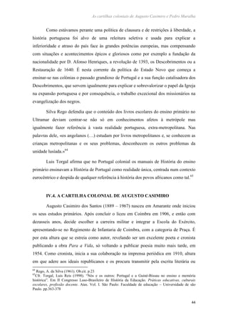 As cartilhas coloniais de Augusto Casimiro e Pedro Muralha
44
Como estávamos perante uma política de clausura e de restrições à liberdade, a
história portuguesa foi alvo de uma releitura seletiva e usada para explicar a
inferioridade e atraso do país face às grandes potências europeias, mas compensando
com situações e acontecimentos épicos e gloriosos como por exemplo a fundação da
nacionalidade por D. Afonso Henriques, a revolução de 1393, os Descobrimentos ou a
Restauração de 1640. É nesta corrente da política do Estado Novo que começa a
ensinar-se nas colónias o passado grandioso de Portugal e a sua função catalisadora dos
Descobrimentos, que servem igualmente para explicar e sobrevalorizar o papel da Igreja
na expansão portuguesa e por consequência, o trabalho excecional dos missionários na
evangelização dos negros.
Silva Rego defendia que o conteúdo dos livros escolares do ensino primário no
Ultramar deviam centrar-se não só em conhecimentos afetos à metrópole mas
igualmente fazer referência à vasta realidade portuguesa, extra-metropolitana. Nas
palavras dele, «os angolanos (…) estudam por livros metropolitanos e, se conhecem as
crianças metropolitanas e os seus problemas, desconhecem os outros problemas da
unidade lusíada.»64
Luis Torgal afirma que no Portugal colonial os manuais de História do ensino
primário ensinavam a História de Portugal como realidade única, centrada num contexto
eurocêntrico e despida de qualquer referência à história dos povos africanos como tal.65
IV.4. A CARTILHA COLONIAL DE AUGUSTO CASIMIRO
Augusto Casimiro dos Santos (1889 – 1967) nasceu em Amarante onde iniciou
os seus estudos primários. Após concluir o liceu em Coimbra em 1906, e então com
dezasseis anos, decide escolher a carreira militar e integrar a Escola do Exército,
apresentando-se no Regimento de Infantaria de Coimbra, com a categoria de Praça. É
por esta altura que se estreia como autor, revelando ser um excelente poeta e cronista
publicando a obra Para a Vida, só voltando a publicar poesia muito mais tarde, em
1954. Como cronista, inicia a sua colaboração na imprensa periódica em 1910, altura
em que adere aos ideais republicanos e os procura transmitir pela escrita literária ou
64
Rego, A. da Silva (1961). Ob.cit. p.23
65
Cfr. Torgal, Luis Reis (1998). “Nós e os outros: Portugal e a Guiné-Bissau no ensino e memória
histórica”. Em II Congresso Luso-Brasileiro de História da Educação. Práticas educativas, culturais
escolares, profissão docente. Atas. Vol. I. São Paulo: Faculdade de educação – Universidade de são
Paulo. pp.363-378
 