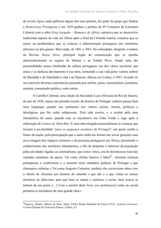 As cartilhas coloniais de Augusto Casimiro e Pedro Muralha
46
da revista Águia onde publicou alguns dos seus poemas, fez parte do grupo que fundou
a Renascença Portuguesa e em 1929 ganhou o prémio do IV Concurso de Literatura
Colonial com a obra Nova Largada – Romance de África, narrativa que se desenvolve
traduzindo aspetos da vida em África após o final da I Grande Guerra, romance que se
insere na problemática que se colocou à administração portuguesa dos territórios
africanos no pós-guerra. Mais tarde, de 1961 a 1967, foi cofundador, dirigente e redator
da Revista Seara Nova, principal órgão de comunicação que se opunha
democraticamente ao regime de Salazar e ao Estado Novo. Sendo uma das
personalidades pouco lembradas da cultura portuguesa, um dos vários escritores que
amou e se dedicou devotamente à sua terra, norteando a sua vida pelos valores nobres
da liberdade e da fidelidade à vida e ao Homem, faleceu em Lisboa, a 1967, levando no
seu currículo diversas experiências passando por militar, poeta, memorialista, jornalista,
ensaísta, comentador político, entre outras.
A Cartilha Colonial, uma edição da Sociedade Luso-Africana do Rio de Janeiro,
do ano de 1936, marca um período recente da história de Portugal, embora pareça bem
mais longínquo quando nos centramos nos valores sociais, morais, políticos e
ideológicos que lhe estão subjacentes. Terá sido escrito, e a avaliar pela nota
introdutória do autor, quando este se encontrava em Cabo Verde e logo após a
elaboração de Contos de Além-Mar. É uma obra dirigida essencialmente às crianças que
iniciam a escolaridade “para os pequenos escolares de Portugal”, em quem confia o
futuro da nação, pela preocupação que o autor tinha em formar nas novas gerações uma
nova imagem dos espaços coloniais e da presença portuguesa em África, permitindo o
conhecimento dos territórios ultramarinos, a fim de despertar o interesse da população
pelas atividades ligadas ao colonialismo, que como vimos, era do desinteresse total das
camadas estudantis da época. Tal como afirma Saraiva e Maia66
, «Ensinar crianças
portuguesas a conhecerem e a amarem esses múltiplos pedaços de Portugal a que
chamamos colónias.» Tal como Augusto Casimiro, também eles escreveram obras com
o intuito de «Ensinar aos homens do amanhã o que são e o que valem os nossos
domínios de além-mar, para que bem os amem e estimem, e assim, bem avaros se
tornem da sua posse […] Com o auxílio deste livro, [os professores] serão na escola
primária os iniciadores de uma grande obra.»
66
Saraiva, Albano Alberto de Mira, Maia, Carlos Roma Machado de Faria (1933). Leituras Coloniais.
Livraria Popular de Francisco Franco. Lisboa. p.5
 