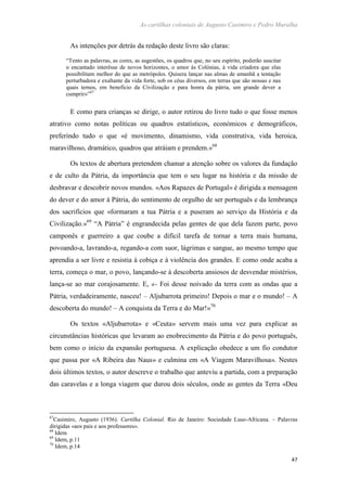 As cartilhas coloniais de Augusto Casimiro e Pedro Muralha
47
As intenções por detrás da redação deste livro são claras:
“Tento as palavras, as cores, as sugestões, os quadros que, no seu espírito, poderão suscitar
o encantado interêsse de novos horizontes, o amor às Colónias, à vida criadora que elas
possibilitam melhor do que as metrópoles. Quisera lançar nas almas de amanhã a tentação
perturbadora e exaltante da vida forte, sob os céus diversos, em terras que são nossas e nas
quais temos, em benefício da Civilização e para honra da pátria, um grande dever a
cumprir»”67
E como para crianças se dirige, o autor retirou do livro tudo o que fosse menos
atrativo como notas políticas ou quadros estatísticos, económicos e demográficos,
preferindo tudo o que «é movimento, dinamismo, vida construtiva, vida heroica,
maravilhoso, dramático, quadros que atráiam e prendem.»68
Os textos de abertura pretendem chamar a atenção sobre os valores da fundação
e de culto da Pátria, da importância que tem o seu lugar na história e da missão de
desbravar e descobrir novos mundos. «Aos Rapazes de Portugal» é dirigida a mensagem
do dever e do amor à Pátria, do sentimento de orgulho de ser português e da lembrança
dos sacrifícios que «formaram a tua Pátria e a puseram ao serviço da História e da
Civilização.»69
“A Pátria” é engrandecida pelas gentes de que dela fazem parte, povo
camponês e guerreiro a que coube a difícil tarefa de tornar a terra mais humana,
povoando-a, lavrando-a, regando-a com suor, lágrimas e sangue, ao mesmo tempo que
aprendia a ser livre e resistia à cobiça e à violência dos grandes. E como onde acaba a
terra, começa o mar, o povo, lançando-se à descoberta ansiosos de desvendar mistérios,
lança-se ao mar corajosamente. E, «- Foi desse noivado da terra com as ondas que a
Pátria, verdadeiramente, nasceu! – Aljubarrota primeiro! Depois o mar e o mundo! – A
descoberta do mundo! – A conquista da Terra e do Mar!»70
Os textos «Aljubarrota» e «Ceuta» servem mais uma vez para explicar as
circunstâncias históricas que levaram ao enobrecimento da Pátria e do povo português,
bem como o início da expansão portuguesa. A explicação obedece a um fio condutor
que passa por «A Ribeira das Naus» e culmina em «A Viagem Maravilhosa». Nestes
dois últimos textos, o autor descreve o trabalho que anteviu a partida, com a preparação
das caravelas e a longa viagem que durou dois séculos, onde as gentes da Terra «Deu
67
Casimiro, Augusto (1936). Cartilha Colonial. Rio de Janeiro: Sociedade Luso-Africana. – Palavras
dirigidas «aos pais e aos professores».
68
Idem
69
Idem, p.11
70
Idem, p.14
 