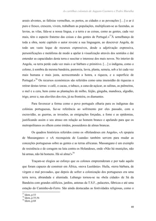 As cartilhas coloniais de Augusto Casimiro e Pedro Muralha
49
areais alventes, as falésias vermelhas, os portos, as cidades e as povoações […] o ar é
puro e fresco, crescem, vivem, trabalham as populações, multiplicam-se as fazendas, as
lavras, as vilas, fala-se a nossa língua, e a terra e as coisas, como as gentes, cada vez
mais, têm o aspecto fraterno das coisas e das gentes de Portugal.»77
À semelhança de
toda a obra, neste capítulo o autor reveste a sua linguagem, ao descrever Angola, de
todo um vasto leque de recursos expressivos, desde a adjetivação expressiva,
personificações e metáforas de modo a apelar à visualização através dos sentidos e daí
entender as capacidades desta terra e suscitar o interesse dos mais novos. No interior de
Angola, «a terra perde cada vez mais o ar bárbaro e primitivo. […] o indígena, como o
colono, à sombra da mesma bandeira, pastoreia, lavra, planta, semeia, sob a lei cada vez
mais humana e mais justa, acrescentando a honra, a riqueza, e a superfície de
Portugal.»78
Os recursos económicos são referidos como uma imensidão de riquezas a
retirar destas terras: o café, o cacau, o tabaco, a cana-de-açúcar, as salinas, as palmeiras,
o mel e a cera, bem como as plantações de milho, feijão, ginguba, mandioca, algodão,
trigo, arroz e, nas aluviões dos rios, já na fronteira, os diamantes.
Para favorecer a forma como o povo português olharia para os indígenas das
colónias portuguesas, faz-se referência ao sofrimento por eles passado, com a
escravidão, as guerras, as invasões, as emigrações forçadas, a fome e as epidemias,
justificando assim o seu atraso em relação ao homem branco e apelando para que os
metropolitanos os olhem como irmãos, possuidores de almas brancas.
Os quadros históricos referidos como os «Holandeses em Angola», «A epopeia
de Massangano» e «A reconquista de Luanda» também servem para mudar as
conceções portuguesas sobre as gentes e as terras africanas. Massangano é um exemplo
de resistência e de coragem na luta contra os Holandeses, onde «Não há munições, não
há armas, não há homens. Há só alma!»79
Traçam-se elogios ao esforço que os colonos empreenderam e por tudo aquilo
que foram capazes de construir em África, «nova Lusitânia». Huíla, «terra bárbara, de
virgem e mal povoada», que depois de sofrer a colonização dos portugueses era uma
terra nova, abrandada e alumiada. Lubango tornou-se na «bela cidade» de Sá da
Bandeira com grandes edifícios, jardins, antenas da T.S.F., palacetes, fábricas e até uma
estação do Caminho-de-Ferro. São ainda destacadas as festividades religiosas, como o
77
Idem, p.53
78
Idem, p.55,56
79
Idem, p.68
 