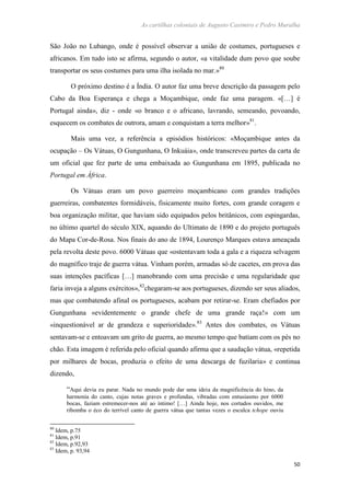 As cartilhas coloniais de Augusto Casimiro e Pedro Muralha
50
São João no Lubango, onde é possível observar a união de costumes, portugueses e
africanos. Em tudo isto se afirma, segundo o autor, «a vitalidade dum povo que soube
transportar os seus costumes para uma ilha isolada no mar.»80
O próximo destino é a Índia. O autor faz uma breve descrição da passagem pelo
Cabo da Boa Esperança e chega a Moçambique, onde faz uma paragem. «[…] é
Portugal ainda», diz - onde «o branco e o africano, lavrando, semeando, povoando,
esquecem os combates de outrora, amam e conquistam a terra melhor»81
.
Mais uma vez, a referência a episódios históricos: «Moçambique antes da
ocupação – Os Vátuas, O Gungunhana, O Inkuáia», onde transcreveu partes da carta de
um oficial que fez parte de uma embaixada ao Gungunhana em 1895, publicada no
Portugal em África.
Os Vátuas eram um povo guerreiro moçambicano com grandes tradições
guerreiras, combatentes formidáveis, fisicamente muito fortes, com grande coragem e
boa organização militar, que haviam sido equipados pelos britânicos, com espingardas,
no último quartel do século XIX, aquando do Ultimato de 1890 e do projeto português
do Mapa Cor-de-Rosa. Nos finais do ano de 1894, Lourenço Marques estava ameaçada
pela revolta deste povo. 6000 Vátuas que «ostentavam toda a gala e a riqueza selvagem
do magnífico traje de guerra vátua. Vinham porém, armadas só de cacetes, em prova das
suas intenções pacíficas […] manobrando com uma precisão e uma regularidade que
faria inveja a alguns exércitos»,82
chegaram-se aos portugueses, dizendo ser seus aliados,
mas que combatendo afinal os portugueses, acabam por retirar-se. Eram chefiados por
Gungunhana «evidentemente o grande chefe de uma grande raça!» com um
«inquestionável ar de grandeza e superioridade».83
Antes dos combates, os Vátuas
sentavam-se e entoavam um grito de guerra, ao mesmo tempo que batiam com os pés no
chão. Esta imagem é referida pelo oficial quando afirma que a saudação vátua, «repetida
por milhares de bocas, produzia o efeito de uma descarga de fuzilaria» e continua
dizendo,
“Aqui devia eu parar. Nada no mundo pode dar uma ideia da magnificência do hino, da
harmonia do canto, cujas notas graves e profundas, vibradas com entusiasmo por 6000
bocas, faziam estremecer-nos até ao íntimo! […] Ainda hoje, nos cortados ouvidos, me
ribomba o éco do terrível canto de guerra vátua que tantas vezes o esculca tchope ouviu
80
Idem, p.75
81
Idem, p.91
82
Idem, p.92,93
83
Idem, p. 93,94
 